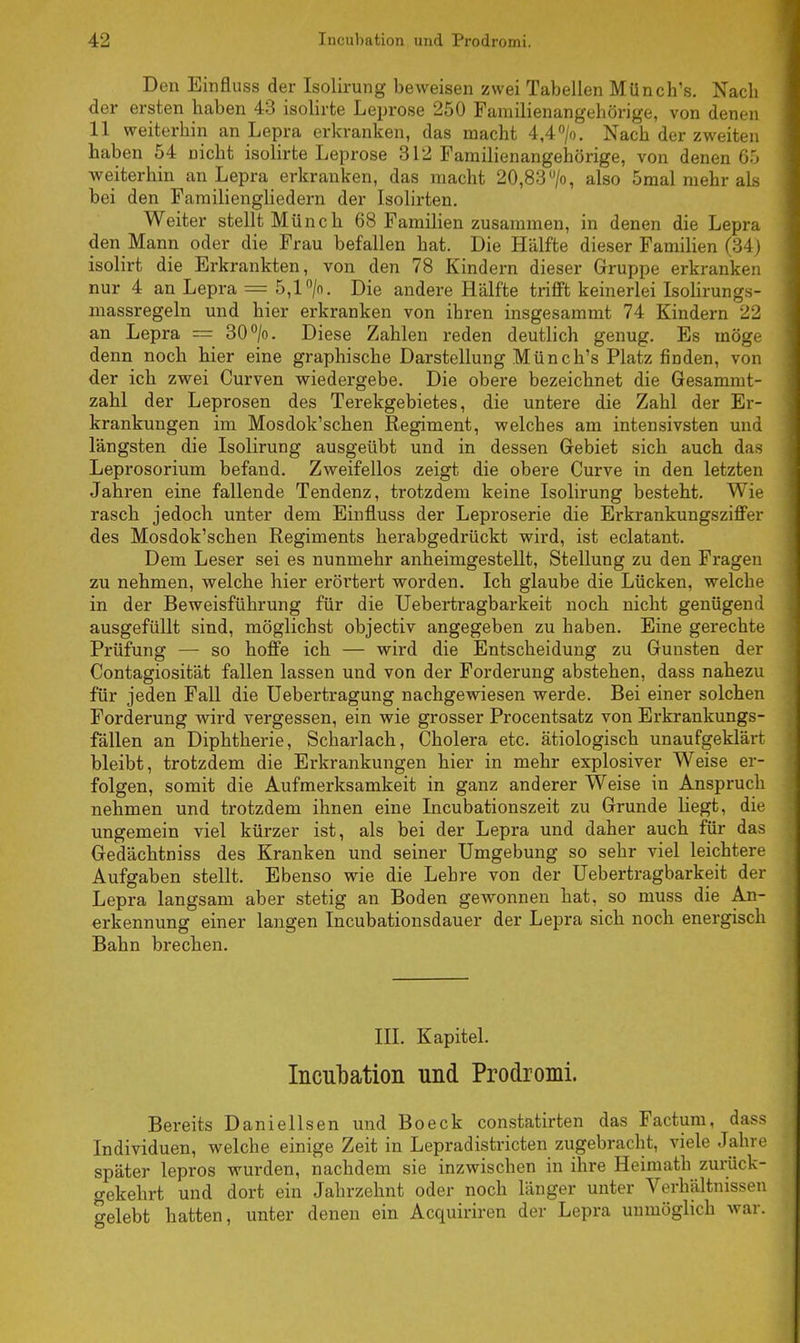 Den Einfluss der Isolirung beweisen zwei Tabellen Münch's. Nach der ersten haben 43 isolirte Leprose 250 Familienangehörige, von denen 11 weiterbin an Lepra erkranken, das macht 4,4 °/o. Nach der zweiten haben 54 Dicht isolirte Leprose 312 Familienangehörige, von denen 65 weiterhin an Lepra erkranken, das macht 20,83 >, also 5mal mehr als bei den Familiengliedern der Isolirten. Weiter stellt Münch 68 Familien zusammen, in denen die Lepra den Mann oder die Frau befallen hat. Die Hälfte dieser Familien (34) isolirt die Erkrankten, von den 78 Kindern dieser Gruppe erkranken nur 4 an Lepra = 5,1 °/o. Die andere Hälfte trifft keinerlei Isolirungs- massregeln und hier erkranken von ihren insgesammt 74 Kindern 22 an Lepra = 30°/o. Diese Zahlen reden deutlich genug. Es möge denn noch hier eine graphische Darstellung Münch's Platz finden, von der ich zwei Curven wiedergebe. Die obere bezeichnet die Gesammt- zahl der Leprosen des Terekgebietes, die untere die Zahl der Er- krankungen im Mosdok'schen Regiment, welches am intensivsten und längsten die Isolirung ausgeübt und in dessen Gebiet sich auch das Leprosorium befand. Zweifellos zeigt die obere Curve in den letzten Jahren eine fallende Tendenz, trotzdem keine Isolirung besteht. Wie rasch jedoch unter dem Einfluss der Leproserie die Erkrankungsziffer des Mosdok'schen Regiments herabgedrückt wird, ist eclatant. Dem Leser sei es nunmehr anheimgestellt, Stellung zu den Fragen zu nehmen, welche hier erörtert worden. Ich glaube die Lücken, welche in der Beweisführung für die Uebertragbarkeit noch nicht genügend ausgefüllt sind, möglichst objectiv angegeben zu baben. Eine gerechte Prüfung — so hoffe ich — wird die Entscheidung zu Gunsten der Contagiosität fallen lassen und von der Forderung abstehen, dass nahezu für jeden Fall die Uebertragung nachgewiesen werde. Bei einer solchen Forderung wird vergessen, ein wie grosser Procentsatz von Erkrankungs- fällen an Diphtherie, Scharlach, Cholera etc. ätiologisch unaufgeklärt bleibt, trotzdem die Erkrankungen hier in mehr explosiver Weise er- folgen, somit die Aufmerksamkeit in ganz anderer Weise in Anspruch nehmen und trotzdem ihnen eine Incubationszeit zu Grunde liegt, die ungemein viel kürzer ist, als bei der Lepra und daher auch für das Gedächtniss des Kranken und seiner Umgebung so sehr viel leichtere Aufgaben stellt. Ebenso wie die Lehre von der Uebertragbarkeit der Lepra langsam aber stetig an Boden gewonnen bat, so muss die An- erkennung einer langen Incubationsdauer der Lepra sich noch energisch Bahn brechen. III. Kapitel. Incubation und Prodromi. Bereits Danielisen und Boeck constatirten das Factum, dass Individuen, welche einige Zeit in Lepradistricten zugebracht, viele Jahre später lepros wurden, nachdem sie inzwischen in ihre Heimath zurück- gekehrt und dort ein Jahrzehnt oder noch länger unter Verhältnissen gelebt hatten, unter denen ein Acquiriren der Lepra unmöglich war.