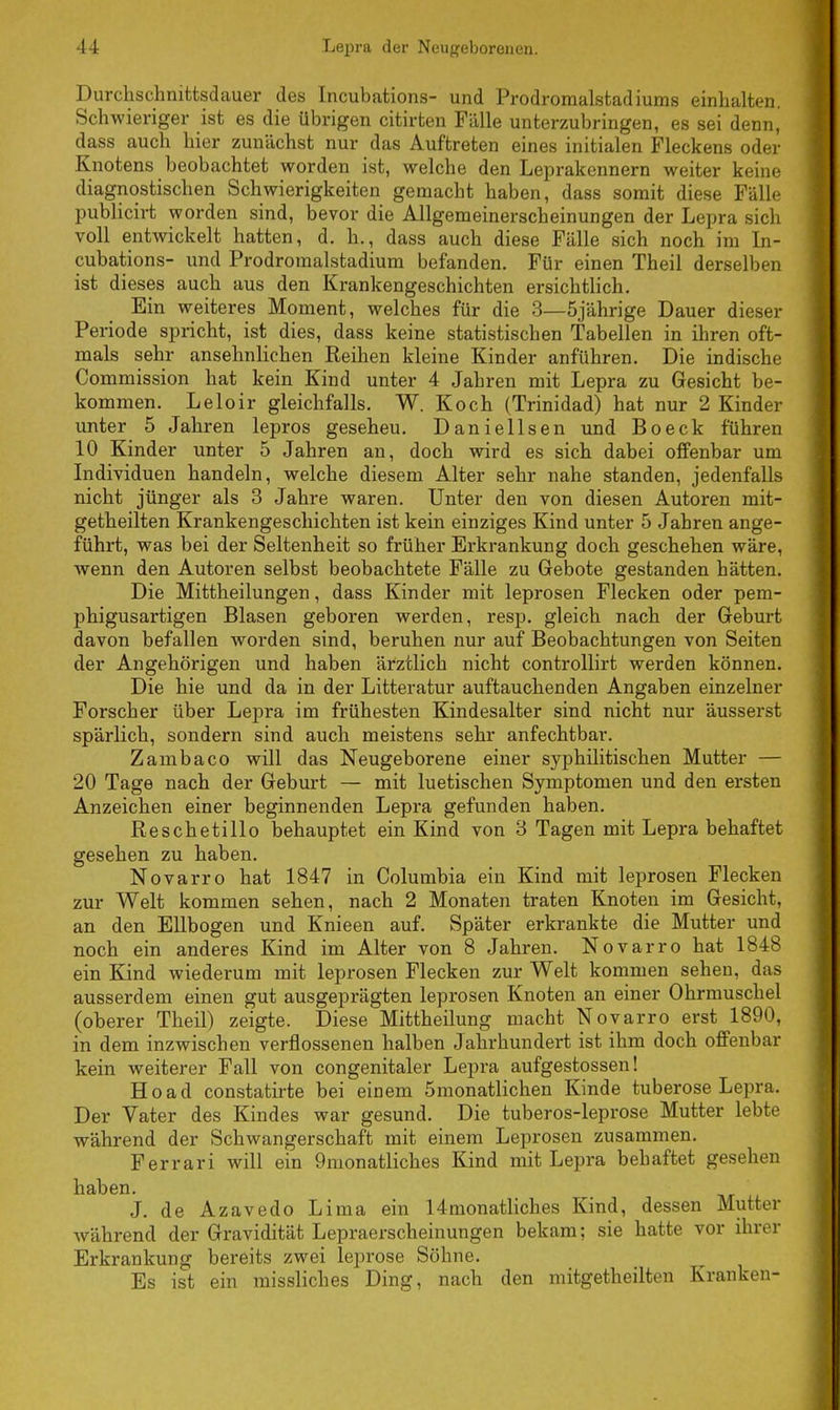 Durchschnittsdauer des Incubations- und Prodromalstadiums einhalten. Schwieriger ist es die übrigen citirten Fälle unterzubringen, es sei denn, dass auch hier zunächst nur das Auftreten eines initialen Fleckens oder Knotens beobachtet worden ist, welche den Leprakennern weiter keine diagnostischen Schwierigkeiten gemacht haben, dass somit diese Fälle publicirt worden sind, bevor die Allgemeinerscheinungen der Lepra sich voll entwickelt hatten, d. h., dass auch diese Fälle sich noch im In- cubations- und Prodromalstadium befanden. Für einen Theil derselben ist dieses auch aus den Krankengeschichten ersichtlich. Ein weiteres Moment, welches für die 3—5jährige Dauer dieser Periode spricht, ist dies, dass keine statistischen Tabellen in ihren oft- mals sehr ansehnlichen Reihen kleine Kinder anführen. Die indische Commission hat kein Kind unter 4 Jabren mit Lepra zu Gesicht be- kommen. Leloir gleichfalls. W. Koch (Trinidad) hat nur 2 Kinder unter 5 Jahren lepros geseheu. Daniellsen und Boeck führen 10 Kinder unter 5 Jahren an, doch wird es sich dabei offenbar um Individuen handeln, welche diesem Alter sehr nahe standen, jedenfalls nicht jünger als 3 Jahre waren. Unter den von diesen Autoren mit- getheilten Krankengeschichten ist kein einziges Kind unter 5 Jahren ange- führt, was bei der Seltenheit so früher Erkrankung doch geschehen wäre, wenn den Autoren selbst beobachtete Fälle zu Gebote gestanden hätten. Die Mittheilungen, dass Kinder mit leprosen Flecken oder pem- phigusartigen Blasen geboren werden, resp. gleich nach der Geburt davon befallen worden sind, beruhen nur auf Beobachtungen von Seiten der Angehörigen und haben ärztlich nicht controllirt werden können. Die hie und da in der Litteratur auftauchenden Angaben einzelner Forscher über Lepra im frühesten Kindesalter sind nicht nur äusserst spärlich, sondern sind auch meistens sehr anfechtbar. Zambaco will das Neugeborene einer syphilitischen Mutter — 20 Tage nach der Geburt — mit luetischen Symptomen und den ersten Anzeichen einer beginnenden Lepra gefunden haben. Reschetillo behauptet ein Kind von 3 Tagen mit Lepra behaftet gesehen zu haben. Novarro hat 1847 in Columbia ein Kind mit leprosen Flecken zur Welt kommen sehen, nach 2 Monaten traten Knoten im Gesicht, an den Ellbogen und Knieen auf. Später erkrankte die Mutter und noch ein anderes Kind im Alter von 8 Jahren. Novarro hat 1848 ein Kind wiederum mit leprosen Flecken zur Welt kommen sehen, das ausserdem einen gut ausgeprägten leprosen Knoten an einer Ohrmuschel (oberer Theil) zeigte. Diese Mittheilung macht Novarro erst 1890, in dem inzwischen verflossenen halben Jahrhundert ist ihm doch offenbar kein weiterer Fall von congenitaler Lepra aufgestossen! Hoad constatirte bei einem 5monatlichen Kinde tuberöse Lepra. Der Vater des Kindes war gesund. Die tuberos-leprose Mutter lebte während der Schwangerschaft mit einem Leprosen zusammen. Ferrari will ein 9monatliches Kind mit Lepra behaftet gesehen haben. J. de Azavedo Lima ein 14 monatlich es Kind, dessen Mutter während der Gravidität Lepraerscheinungen bekam; sie hatte vor ihrer Erkrankung bereits zwei leprose Söhne. Es ist ein missliches Ding, nach den mitgeteilten Kranken-