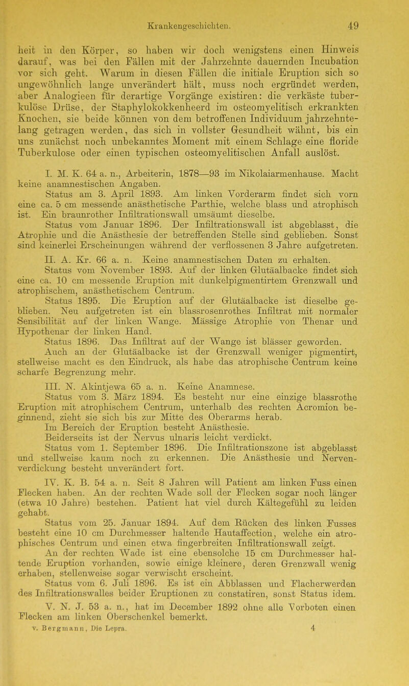 heit in den Körper, so haben wir doch wenigstens einen Hinweis darauf, was bei den Fällen mit der Jahrzehnte dauernden Incubation vor sich geht. Warum in diesen Fällen die initiale Eruption sich so ungewöhnlich lange unverändert hält, muss noch ergründet werden, aber Analogieen für derartige Vorgänge existiren: die verkäste tuber- kulöse Drüse, der Staphylokokkenheerd im osteomyelitisch erkrankten Knochen, sie beide können von dem betroffenen Individuum jahrzehnte- lang getragen werden, das sich in vollster Gesundheit wähnt, bis ein uns zunächst noch unbekanntes Moment mit einem Schlage eine floride Tuberkulose oder einen typischen osteomyelitischen Anfall auslöst. I. M. K. 64 a. n., Arbeiterin, 1878—93 im Nikolaiarmenhause. Macht keine anamnestischen Angaben. Status am 3. April 1893. Am linken Vorderarm findet sich vorn eine ca. 5 cm messende anästhetische Parthie, welche blass und atrophisch ist. Ein braunrother Infiltrationswall umsäumt dieselbe. Status vom Januar 1896. Der Infiltrationswall ist abgeblasst, die Atrophie und die Anästhesie der betreffenden Stelle sind geblieben. Sonst sind keinerlei Erscheinungen während der verflossenen 3 Jahre aufgetreten. II. A. Kr. 66 a. n. Keine anamnestischen Daten zu erhalten. Status vom November 1893. Auf der linken Glutäalbacke findet sich eine ca. 10 cm messende Eruption mit dunkelpigmentirtem Grenzwall und atrophischem, anästhetischem Centrum. Status 1895. Die Eruption auf der Glutäalbacke ist dieselbe ge- bheben. Neu aufgetreten ist ein blassrosenroth.es Infiltrat mit normaler Sensibilität auf der linken Wange. Mässige Atrophie von Thenar und Hypothenar der linken Hand. Status 1896. Das Infiltrat auf der Wange ist blässer geworden. Auch an der Glutäalbacke ist der Grenzwall weniger pigmentirt, stellweise macht es den Eindruck, als habe das atrophische Centrum keine scharfe Begrenzung mehr. III. N. Akintjewa 65 a. n. Keine Anamnese. Status vom 3. März 1894. Es besteht nur eine einzige blassrothe Eruption mit atrophischem Centrum, unterhalb des rechten Acromion be- ginnend, zieht sie sich bis zur Mitte des Oberarms herab. Im Bereich der Eruption besteht Anästhesie. Beiderseits ist der Nervus ulnaris leicht verdickt. Status vom 1. September 1896. Die Infiltrationszone ist abgeblasst und .stellweise kaum noch zu erkennen. Die Anästhesie und Nerven- verdickung besteht unverändert fort. IV. K. B. 54 a. n. Seit 8 Jahren will Patient am linken Fuss einen Elecken haben. An der rechten Wade soll der Flecken sogar noch länger (etwa 10 Jahre) bestehen. Patient hat viel durch Kältegefühl zu leiden gehabt. Status vom 25. Januar 1894. Auf dem Rücken des linken Fusses besteht eine 10 cm Durchmesser haltende Hautaffection, welche ein atro- phisches Centrum und einen etwa fingerbreiten Infiltrationswall zeigt. An der rechten Wade ist eine ebensolche 15 cm Durchmesser hal- tende Eruption vorhanden, sowie einige kleinere, deren Grenzwall wenig erhaben, stellenweise sogar verwischt erscheint. Status vom 6. Juli 1896. Es ist ein Abblassen und Flacherwerden des Infiltrationswalles beider Eruptionen zu constatiren, sonst Status idem. V. N. J. 53 a. n., hat im December 1892 ohne alle Vorboten einen Flecken am linken Oberschenkel bemerkt. v. Bergmann, Die Lepra. 4