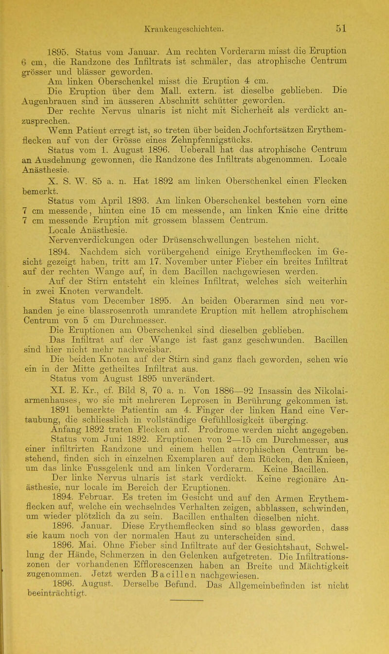 1895. Status vom Januar. Am rechten Vorderarm misst die Eruption 6 cm, die Randzone des Infiltrats ist schmäler, das atrophische Centrum grösser und hlässer geworden. Am linken Oberschenkel misst die Eruption 4 cm. Die Eruption über dem Mall, extern, ist dieselbe geblieben. Die Augenbrauen sind im äusseren Abschnitt schütter geworden. Der rechte Nervus ulnaris ist nicht mit Sicherheit als verdickt an- zusprechen. Wenn Patient erregt ist, so treten über beiden Jochfortsätzen Erythein- flecken auf von der Grösse eines Zehnpfennigstücks. Status vom 1. August 1896. Ueberall hat das atrophische Centrum an Ausdehnung gewonnen, die Randzone des Infiltrats abgenommen. Locale Anästhesie. X. S. W. 85 a. n. Hat 1892 am linken Oberschenkel einen Flecken bemerkt. Status vom April 1893. Am linken Oberschenkel bestehen vorn eine 7 cm messende, hinten eine 15 cm messende, am linken Knie eine dritte 7 cm messende Eruption mit grossem, blassem Centrum. Locale Anästhesie. Nervenverdickungen oder Drüsenschwellungen bestehen nicht. 1894. Nachdem sich vorübergehend einige Erytheinflecken im Ge- sicht gezeigt haben, tritt am 17. November unter Fieber ein breites Infiltrat auf der rechten Wange auf, in dem Bacillen nachgewiesen werden. Auf der Stirn entsteht ein kleines Infiltrat, welches sich weiterhin in zwei Knoten verwandelt. Status vom December 1895. An beiden Oberarmen sind neu vor- handen je eine blassrosenroth umrandete Eruption mit hellem atrophischem Centrum von 5 cm Durchmesser. Die Eruptionen am Oberschenkel sind dieselben geblieben. Das Infiltrat auf der Wange ist fast ganz geschwunden. Bacillen sind hier nicht mehr nachweisbar. Die beiden Knoten auf der Stirn sind ganz flach geworden, sehen wie ein in der Mitte getheiltes Infiltrat aus. Status vom August 1895 unverändert. XI. E. Kr., cf. Bild 8, 70 a. n. Von 1886—92 Insassin des Nikolai- armenhauses, wo sie mit mehreren Leprosen in Berührung gekommen ist. 1891 bemerkte Patientin am 4. Finger der linken Hand eine Ver- taubung, die schliesslich in vollständige Gefühllosigkeit überging. Anfang 1892 traten Flecken auf. Prodrome werden nicht angegeben. Status vom Juni 1892. Eruptionen von 2—15 cm Durchmesser, aus einer infiltrirten Randzone und einem hellen atrophischen Centrum be- stehend, finden sich in einzelnen Exemplaren auf dem Rücken, den Knieen, um das Unke Fussgelenk und am linken Vorderarm. Keine Bacillen. Der linke Nervus ulnaris ist stark verdickt. Keine regionäre An- ästhesie, nur locale im Bereich der Eruptionen. 1894. Februar. Es treten im Gesicht und auf den Armen Erythein- flecken auf, welche ein wechselndes Verhalten zeigen, abblassen, schwinden, um wieder plötzlich da zu sein. Bacillen enthalten dieselben nicht. 1896. Januar. Diese Erytheinflecken sind so blass geworden, dass sie kaum noch von der normalen Haut zu unterscheiden sind. 1896. Mai. Ohne Fieber sind Infiltrate auf der Gesichtshaut, Schwel- lung der Hände, Schmerzen in den Gelenken aufgetreten. Die Infiltrations- zonen der vorhandenen Efflorescenzen haben an Breite und Mächtigkeit zugenommen. Jetzt werden Bacillen nachgewiesen. 1896. August. Derselbe Befund. Das Allgemeinbeiinden ist nicht beeinträchtigt.