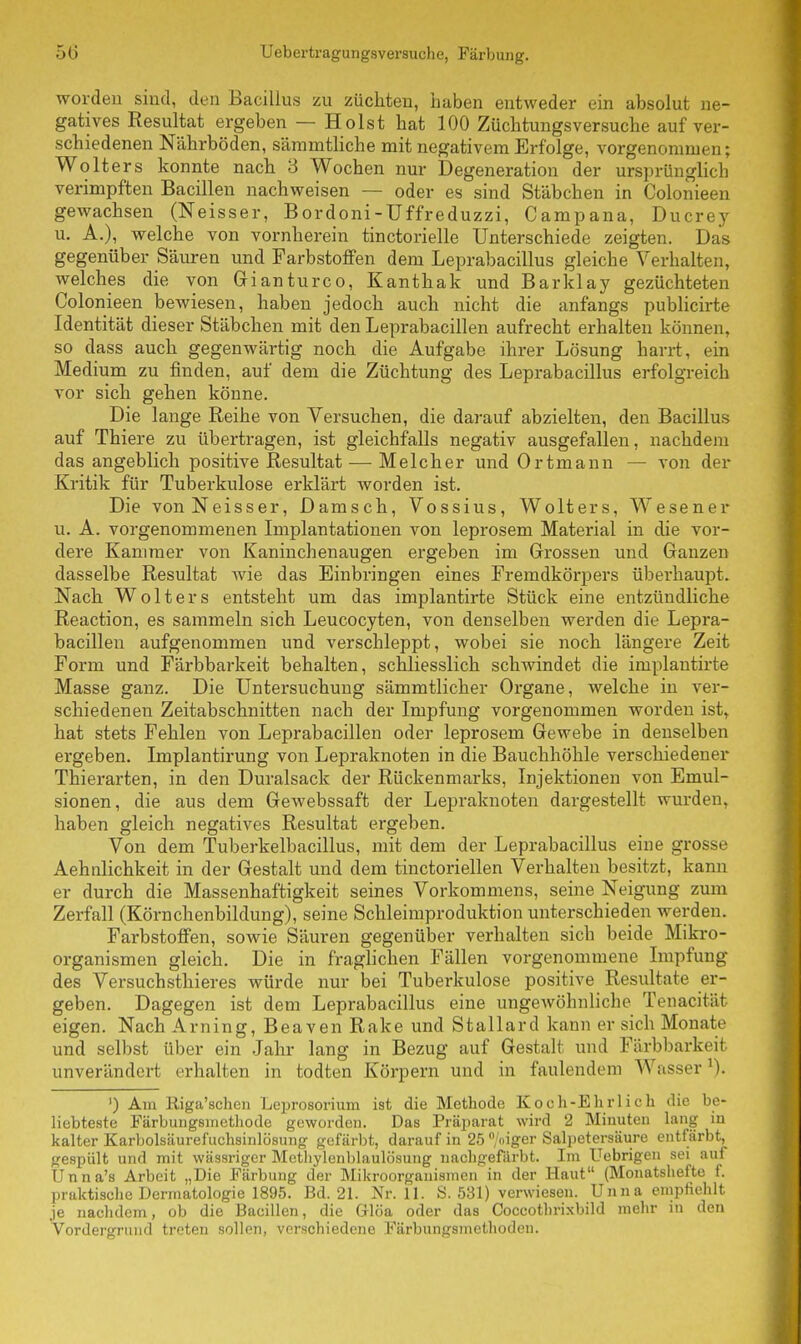 worden sind, den Bacillus zu züchten, haben entweder ein absolut ne- gatives Resultat ergeben — Holst hat 100 Züchtungsversuche auf ver- schiedenen Nährböden, sämmtliche mit negativem Erfolge, vorgenommen; Wolters konnte nach 3 Wochen nur Degeneration der ursprünglich verimpften Bacillen nachweisen — oder es sind Stäbchen in Colonieen gewachsen (Neisser, Bordoni-Uffreduzzi, Campana, Ducrey u. A.), welche von vornherein tinctorielle Unterschiede zeigten. Das gegenüber Säuren und Farbstoffen dem Leprabacillus gleiche Verhalten, welches die von Gianturco, Kanthak und Barklay gezüchteten Colonieen bewiesen, haben jedoch auch nicht die anfangs publicirte Identität dieser Stäbchen mit den Leprabacillen aufrecht erhalten können, so dass auch gegenwärtig noch die Aufgabe ihrer Lösung harrt, ein Medium zu finden, auf dem die Züchtung des Leprabacillus erfolgreich vor sich gehen könne. Die lange Reihe von Versuchen, die darauf abzielten, den Bacillus auf Thiere zu übertragen, ist gleichfalls negativ ausgefallen, nachdem das angeblich positive Resultat ■—• Melcher und Ortmann — von der Kritik für Tuberkulose erklärt worden ist. Die vonNeisser, Damsch, Vossius, Wolters, Wesener u. A. vorgenommenen Implantationen von leprosem Material in die vor- dere Kammer von Kaninchenaugen ergeben im Grossen und Ganzen dasselbe Resultat wie das Einbringen eines Fremdkörpers überhaupt. Nach Wolters entsteht um das implantirte Stück eine entzündliche Reaction, es sammeln sich Leucocyten, von denselben werden die Lepra- bacillen aufgenommen und verschleppt, wobei sie noch längere Zeit Form und Färbbarkeit behalten, schliesslich schwindet die implantirte Masse ganz. Die Untersuchung sämmtlicher Organe, welche in ver- schiedenen Zeitabschnitten nach der Impfung vorgenommen worden ist, hat stets Fehlen von Leprabacillen oder leprosem Gewebe in denselben ergeben. Implantirung von Lepraknoten in die Bauchhöhle verschiedener Thierarten, in den Duralsack der Rückenmarks, Injektionen von Emul- sionen, die aus dem Gewebssaft der Lepraknoten dargestellt wurden, haben gleich negatives Resultat ergeben. Von dem Tuberkelbacillus, mit dem der Leprabacillus eine grosse Aehnlichkeit in der Gestalt und dem tinctorieilen Verhalten besitzt, kann er durch die Massenhaftigkeit seines Vorkommens, seine Neigung zum Zerfall (Körnchenbildung), seine Schleimproduktion unterschieden werden. Farbstoffen, sowie Säuren gegenüber verhalten sich beide Mikro- organismen gleich. Die in fraglichen Fällen vorgenommene Impfung des Versuchstieres würde nur bei Tuberkulose positive Resultate er- geben. Dagegen ist dem Leprabacillus eine ungewöhnliche Tenacität eigen. Nach Arning, Beaven Rake und Stallard kann er sich Monate und selbst über ein Jahr lang in Bezug auf Gestalt und Färbbarkeit unverändert erhalten in todten Körpern und in faulendem Wasser1). ') Am Riga'schen Leprosorium ist die Methode Koch-Ehrlich die be- liebteste Färbungsmethode geworden. Das Präparat wird 2 Minuten lang m kalter Karbolsäurefuchsinlösung gefärbt, darauf in 25 °/oiger Salpetersäure entfärbt, gespült und mit wässriger Methylenblaulösung nachgefärbt. Im Uebrigen sei auf Unna's Arbeit „Die Färbung der Mikroorganismen in der Haut (Monatshefte f. praktische Dermatologie 1895. Bd. 21. Nr. 11. S. 531) verwiesen. Unna empfiehlt je nachdem, ob die Bacillen, die G-löa oder das Coccothrixbild mehr in den Vordergrund treten sollen, verschiedene Färbungsmethoden.