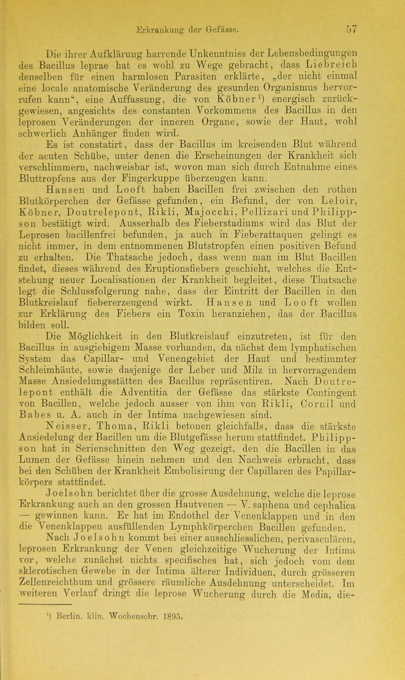 Die ihrer Aufklärung harrende Unkenntniss der Lebensbedingungen des Bacillus leprae hat es wohl zu Wege gebracht, dass Liebreich denselben für einen harmlosen Parasiten erklärte, „der nicht einmal eine locale anatomische Veränderung des gesunden Organismus hervor- rufen kann, eine Auffassung, die von Köbner1) energisch zurück- gewiesen, angesichts des constanten Vorkommens des Bacillus in den leprosen Veränderungen der inneren Organe, sowie der Haut, wohl schwerlich Anhänger finden wird. Es ist constatirt, dass der Bacillus im kreisenden Blut während der acuten Schübe, unter denen die Erscheinungen der Krankheit sich verschlimmern, nachweisbar ist, wovon man sich durch Entnahme eines Bluttropfens aus der Fingerkuppe überzeugen kann. Hansen und Looft haben Bacillen frei zwischen den rothen Blutkörperchen der Gefässe gefunden, ein Befund, der von Leloir, Köbner, Doutrelepont, Rikli, Majocchi, Pellizari und Philipp- son bestätigt wird. Ausserhalb des Fieberstadiums wird das Blut der Leprosen bacillenfrei befunden, ja auch in Fieberattaquen gelingt es nicht immer, in dem entnommenen Blutstropfen einen positiven Befund zu erhalten. Die Thatsache jedoch, dass wenn man im Blut Bacillen findet, dieses während des Eruptionsfiebers geschieht, welches die Ent- stehung neuer Localisationen der Krankheit begleitet, diese Thatsache legt die Schlussfolgerung nahe, dass der Eintritt der Bacillen in den Blutkreislauf fiebererzeugend wirkt. Hansen und Looft wollen zur Erklärung des Fiebers ein Toxin heranziehen, das der Bacillus bilden soll. Die Möglichkeit in den Blutkreislauf einzutreten, ist für den Bacillus in ausgiebigem Masse vorhanden, da nächst dem lymphatischen System das Capillar- und Venengebiet der Haut und bestimmter Schleimhäute, sowie dasjenige der Leber und Milz in hervorragendem Masse Ansiedelungsstätten des Bacdlus repräsentiren. Nach Doutre- lepont enthält die Adventitia der Gefässe das stärkste Contingent von Bacillen, welche jedoch ausser von ihm von Rikli, Cornil und Babes u. A. auch in der Intima nachgewiesen sind. Neisser, Thoma, Rikli betonen gleichfalls, dass die stärkste Ansiedelung der Bacillen um die Blutgefässe herum stattfindet. Philipp- son hat in Serienschnitten den Weg gezeigt, den die Bacillen in das Lumen der Gefässe hinein nehmen und den Nachweis erbracht, dass bei den Schüben der Krankheit Embolisirung der Capillaren des Papillar- körpers stattfindet. Joelsohn berichtet über die grosse Ausdehnung, welche die leprose Erkrankung auch an den grossen Hautvenen — V. saphena und cephalica — gewinnen kann. Er hat im Endothel der Venenklappen und in den die Venenklappen ausfüllenden Lymphkörperchen Bacillen gefunden. Nach Joelsohn kommt bei einer ausschliesslichen, perivasculären, leprosen Erkrankung der Venen gleichzeitige Wucherung der Intima vor, welche zunächst nichts specifisches hat, sich jedoch vom dem sklerotischen Gewebe in der Intima älterer Individuen, durch grösseren Zellenreichthum und grössere räumliche Ausdehnung unterscheidet. Im weiteren Verlauf dringt die leprose Wucherung durch die Media, die- ') Berlin, klin. VVochenschr. 1895.