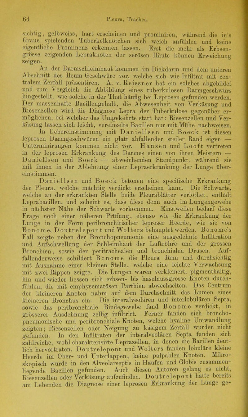 sichtig, gelb weiss, hart erscheinen und prominiren, während die ins Graue spielenden Tuberkelknötchen sich weich anfühlen und keine eigentliche Prorainenz erkennen lassen. Erst die mehr als Erbsen- grösse zeigenden Lepraknoten der serösen Häute können Erweichung zeigen. An der Darmschleimhaut kommen im Dickdarm und dem unteren Abschnitt des Ileum Geschwüre vor, welche sich wie Infiltrat mit cen- tralem Zerfall präsentiren. A. v. Reissner hat ein solches abgebildet und zum Vergleich die Abbildung eines tuberkulösen Darmgeschwürs hingestellt, wie solche in der That häufig bei Leprosen gefunden werden. Der massenhafte Bacillengehalt, die Abwesenheit von Verkäsung und Kiesenzellen wird die Diagnose Lepra der Tuberkulose gegenüber er- möglichen, bei welcher das Umgekehrte statt hat: Riesenzellen und Ver- käsung lassen sich leicht, vereinzelte Bacillen nur mit Mühe nachweisen. In Uebereinstimmung mit Daniellsen und Boeck ist diesen leprosen Darmgeschwüren ein glatt abfallender steiler Band eigen — Unterminirungen kommen nicht vor. Hansen und Looft vertreten in der leprosen Erkrankung des Darmes einen von ihren Meistern — Daniellsen und Boeck — abweichenden Standpunkt, während sie mit ihnen in der Ablehnung einer Lepraerkrankung der Lunge über- einstimmen. Daniellsen und Boeck betonen eine specifische Erkrankung der Pleura, welche mächtig verdickt erscheinen kann. Die Schwarte, welche an der erkrankten Stelle beide Pleurablätter verlöthet, enthält Leprabacillen, und scheint es, dass diese denn auch im Lungengewebe in nächster Nähe der Schwarte vorkommen. Einstweilen bedarf diese Frage noch einer näheren Prüfung, ebenso wie die Erkrankung der Lunge in der Form peribronchitischer leproser Heerde, wie sie von Bon o me, D outr elepont und Wolters behauptet werden. Bonome's Fall zeigte neben der Bronchopneumonie eine ausgedehnte Infiltration und Aufschwellung der Schleimhaut der Luftröhre und der grossen Bronchien, sowie der peritrachealen und bronchialen Drüsen. Auf- fallenderweise schildert Bonome die Pleura dünn und durchsichtig mit Ausnahme einer kleinen Stelle, welche eine leichte Verwachsung mit zwei Rippen zeigte. Die Lungen waren verkleinert, pigmenthaltig, hin und wieder Hessen sich erbsen- bis haselnussgrosse Knoten durch- fühlen, die mit emphysematösen Parthien abwechselten. Das Centrum der kleineren Knoten nahm auf dem Durchschnitt das Lumen eines kleineren Bronchus ein. Die interalveolären und interlobulären Septa, sowie das peribronchiale Bindegewebe fand Bonome verdickt, in grösserer Ausdehnung zellig infiltrirt. Ferner fanden sich broncho- pneumonische und peribronchiale Knoten, welche hyaline Umwandlung zeigten; Riesenzellen oder Neigung zu käsigem Zerfall wurden nicht gefunden. In den Infiltraten der interalveolären Septa fanden sich zahlreiche, wohl charakterisirte Leprazellen, in denen die Bacillen deut- lich hervortraten. Doutrelepont und Wolters fanden lobuläre kleine Heerde im Ober- und Unterlappen, keine palpablen Knoten. Mikro- skopisch wurde in den Alveolarseptis in Haufen und Globis zusammen- liegende Bacillen gefunden. Auch diesen Autoren gelang es nicht, Riesenzellen oder Verkäsung aufzufinden. Doutrelepont hatte bereits am Lebenden die Diagnose einer leprosen Erkrankung der Lunge ge-