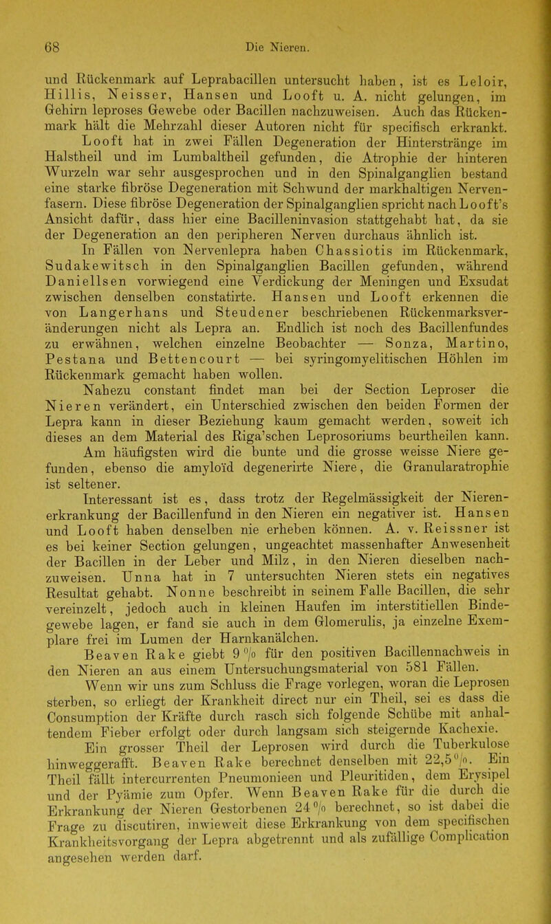 und Rückenmark auf Leprabacillen untersucht haben, ist es Leloir, Hillis, Neisser, Hansen und Looft u. A. nicht gelungen, im Gehirn leproses Gewebe oder Bacillen nachzuweisen. Auch das Rücken- mark hält die Mehrzahl dieser Autoren nicht für specifisch erkrankt. Looft hat in zwei Fällen Degeneration der Hinterstränge im Halstheil und im Lumbaltheil gefunden, die Atrophie der hinteren Wurzeln war sehr ausgesprochen und in den Spinalganglien bestand eine starke fibröse Degeneration mit Schwund der markhaltigen Nerven- fasern. Diese fibröse Degeneration der Spinalganglien spricht nachLooft's Ansicht dafür, dass hier eine Bacilleninvasion stattgehabt hat, da sie der Degeneration an den peripheren Nerven durchaus ähnlich ist. In Fällen von Nervenlepra haben Chassiotis im Rückenmark, Sudakewitsch in den Spinalganglien Bacillen gefunden, während Danielisen vorwiegend eine Verdickung der Meningen und Exsudat zwischen denselben constatirte. Hansen und Looft erkennen die von Langer bans und Steudener beschriebenen Rückenmarksver- änderungen nicht als Lepra an. Endlich ist noch des Bacillenfundes zu erwähnen, welchen einzelne Beobachter — Sonza, Martino, Pestana und Bettencourt — bei syringomyelitischen Höhlen im Rückenmark gemacht haben wollen. Nahezu constant findet man bei der Section Leproser die Nieren verändert, ein Unterschied zwischen den beiden Formen der Lepra kann in dieser Beziehung kaum gemacht werden, soweit ich dieses an dem Material des Riga'schen Leprosoriums beurtheilen kann. Am häufigsten wird die bunte und die grosse weisse Niere ge- funden, ebenso die amyloid degenerirte Niere, die Granularatrophie ist seltener. Interessant ist es, dass trotz der Regelmässigkeit der Nieren- erkrankung der Bacillenfund in den Nieren ein negativer ist. Hansen und Looft haben denselben nie erheben können. A. v. Reissner ist es bei keiner Section gelungen, ungeachtet massenhafter Anwesenheit der Bacillen in der Leber und Milz, in den Nieren dieselben nach- zuweisen. Unna hat in 7 untersuchten Nieren stets ein negatives Resultat gehabt. Nonne beschreibt in seinem Falle Bacillen, die sehr vereinzelt, jedoch auch in kleinen Haufen im interstitiellen Binde- gewebe lagen, er fand sie auch in dem Glomerulis, ja einzelne Exem- plare frei im Lumen der Harnkanälchen. Beaven Rake giebt 9 °/o für den positiven Bacillennachweis in den Nieren an aus einem Untersuchungsmaterial von 581 Fällen. Wenn wir uns zum Schluss die Frage vorlegen, woran die Leprosen sterben, so erliegt der Krankheit direct nur ein Theil, sei es dass die Consumption der Kräfte durch rasch sich folgende Schübe mit anhal- tendem Fieber erfolgt oder durch langsam sich steigernde Kachexie. Ein grosser Theil der Leprosen wird durch die Tuberkulose hinweggerafft. Beaven Rake berechnet denselben mit 22,5 °/o. Ein Theil fällt intercurrenten Pneumonieen und Pleuritiden, dem Erysipel und der Pyämie zum Opfer. Wenn Beaven Rake für die durch die Erkrankung der Nieren Gestorbenen 24°/o berechnet, so ist dabei die Frage zu d~iscutiren, inwieweit diese Erkrankung von dem specifischen Krankheitsvorgang der Lepra abgetrennt und als zufällige Comphcation angesehen werden darf.