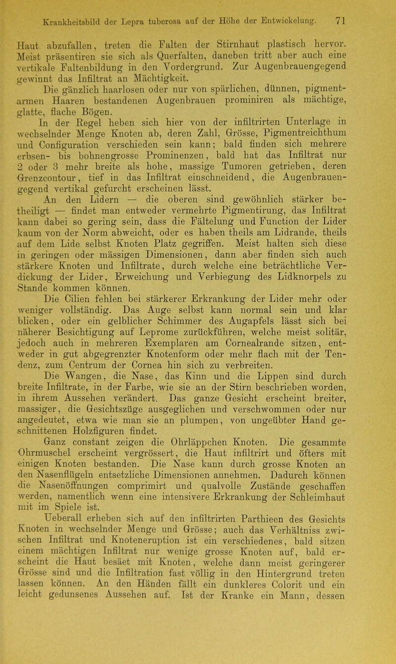 Haut abzufallen, treten die Falten der Stirnhaut plastisch hervor. Meist präsentiren sie sich als Querfalten, daneben tritt aber auch eine vertikale Faltenbildung in den Vordergrund. Zur Augenbrauengegend gewinnt das Infiltrat an Mächtigkeit. Die gänzlich haarlosen oder nur von spärlichen, dünnen, pigment- armen Haaren bestandenen Augenbrauen prominiren als mächtige, glatte, flache Bögen. In der Regel heben sich hier von der infiltrirten Unterlage in wechselnder Menge Knoten ab, deren Zahl, Grösse, Pigmentreichthum und Configuration verschieden sein kann; bald finden sich mehrere erbsen- bis bohnengrosse Prominenzen, bald hat das Infiltrat nur 2 oder 3 mehr breite als hohe, massige Tumoren getrieben, deren Grenzcontour, tief in das Infiltrat einschneidend, die Augenbrauen- gegend vertikal gefurcht erscheinen lässt. An den Lidern — die oberen sind gewöhnlich stärker be- theiligt — findet man entweder vermehrte Pigmentirung, das Infiltrat kann dabei so gering sein, dass die Fältelung und Function der Lider kaum von der Norm abweicht, oder es haben theils am Lidrande, theils auf dem Lide selbst Knoten Platz gegriffen. Meist halten sich diese in geringen oder mässigen Dimensionen, dann aber finden sich auch stärkere Knoten und Infiltrate, durch welche eine beträchtliche Ver- dickung der Lider, Erweichung und Verbiegung des Lidknorpels zu Stande kommen können. Die Cilien fehlen bei stärkerer Erkrankung der Lider mehr oder weniger vollständig. Das Auge selbst kann normal sein und klar blicken, oder ein gelblicher Schimmer des Augapfels lässt sich bei näherer Besichtigung auf Leprome zurückführen, welche meist solitär, jedoch auch in mehreren Exemplaren am Cornealrande sitzen, ent- weder in gut abgegrenzter Knotenform oder mehr flach mit der Ten- denz, zum Centrum der Cornea hin sich zu verbreiten. Die Wangen, die Nase, das Kinn und die Lippen sind durch breite Infiltrate, in der Farbe, wie sie an der Stirn beschrieben worden, in ihrem Aussehen verändert. Das ganze Gesicht erscheint breiter, massiger, die Gesichtszüge ausgeglichen und verschwommen oder nur angedeutet, etwa wie man sie an plumpen, von ungeübter Hand ge- schnittenen Holzfiguren findet. Ganz constant zeigen die Ohrläppchen Knoten. Die gesammte Ohrmuschel erscheint vergrössert, die Haut infiltrirt und öfters mit einigen Knoten bestanden. Die Nase kann durch grosse Knoten an den Nasenflügeln entsetzliche Dimensionen annehmen. Dadurch können die Nasenöffnungen comprimirt und qualvolle Zustände geschaffen werden, namentlich wenn eine intensivere Erkrankung der Schleimhaut mit im Spiele ist. Ueberall erheben sich auf den infiltrirten Parthieen des Gesichts Knoten in wechselnder Menge und Grösse; auch das Verhältniss zwi- schen Infiltrat und Knoteneruption ist ein verschiedenes, bald sitzen einem mächtigen Infiltrat nur wenige grosse Knoten auf, bald er- scheint die Haut besäet mit Knoten, welche dann meist geringerer Grösse sind und die Infiltration fast völlig in den Hintergrund treten lassen können. An den Händen fällt ein dunkleres Colorit und ein leicht gedunsenes Aussehen auf. Ist der Kranke ein Mann, dessen