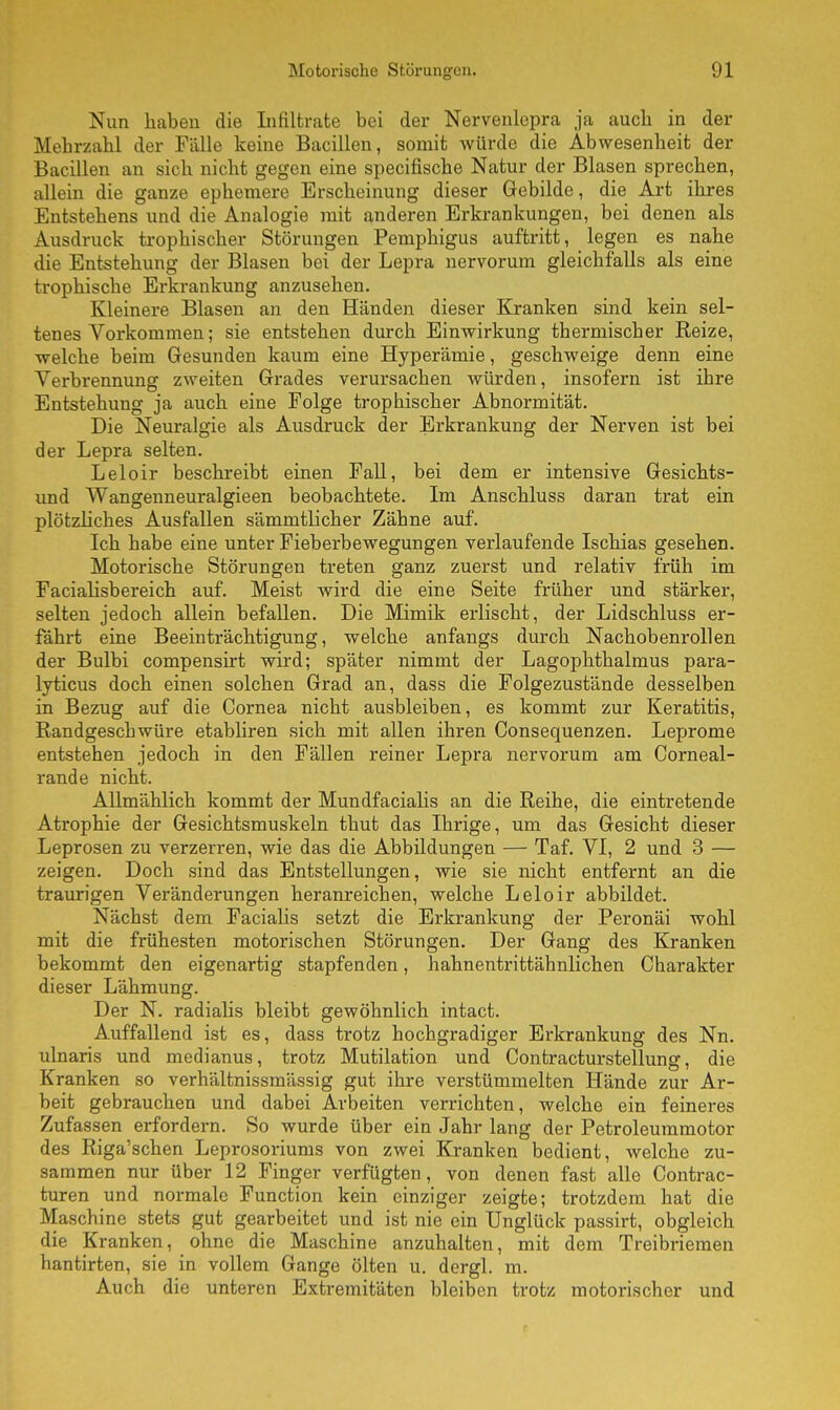 Nun haben die Infiltrate bei der Nervenlepra ja aucb in der Mehrzahl der Fälle keine Bacillen, somit würde die Abwesenheit der Bacillen an sich nicht gegen eine specifische Natur der Blasen sprechen, allein die ganze ephemere Erscheinung dieser Gebilde, die Art ihres Entstehens und die Analogie mit anderen Erkrankungen, bei denen als Ausdruck trophischer Störungen Pemphigus auftritt, legen es nahe die Entstehung der Blasen bei der Lepra nervorum gleichfalls als eine trophische Erkrankung anzusehen. Kleinere Blasen an den Händen dieser Kranken sind kein sel- tenes Vorkommen; sie entstehen durch Einwirkung thermischer Eeize, welche beim Gesunden kaum eine Hyperämie, geschweige denn eine Verbrennung zweiten Grades verursachen würden, insofern ist ihre Entstehung ja auch eine Folge trophischer Abnormität. Die Neuralgie als Ausdruck der Erkrankung der Nerven ist bei der Lepra selten. Leloir beschreibt einen Fall, bei dem er intensive Gesichts- und Wangenneuralgieen beobachtete. Im Anschluss daran trat ein plötzliches Ausfallen sämmtlicher Zähne auf. Ich habe eine unter Fieberbewegungen verlaufende Ischias gesehen. Motorische Störungen treten ganz zuerst und relativ früh im Facialisbereich auf. Meist wird die eine Seite früher und stärker, selten jedoch allein befallen. Die Mimik erlischt, der Lidschluss er- fährt eine Beeinträchtigung, welche anfangs durch Nachobenrollen der Bulbi compensirt wird; später nimmt der Lagophthalmus para- lyticus doch einen solchen Grad an, dass die Folgezustände desselben in Bezug auf die Cornea nicht ausbleiben, es kommt zur Keratitis, Randgeschwüre etabliren sich mit allen ihren Consequenzen. Leprome entstehen jedoch in den Fällen reiner Lepra nervorum am Corneal- rande nicht. Allmählich kommt der Mundfacialis an die Reihe, die eintretende Atrophie der Gesichtsmuskeln thut das Ihrige, um das Gesicht dieser Leprosen zu verzerren, wie das die Abbildungen — Taf. VI, 2 und 3 — zeigen. Doch sind das Entstellungen, wie sie nicht entfernt an die traurigen Veränderungen heranreichen, welche Leloir abbildet. Nächst dem Facialis setzt die Erkrankung der Peronäi wohl mit die frühesten motorischen Störungen. Der Gang des Kranken bekommt den eigenartig stapfenden, hahnentrittähnlichen Charakter dieser Lähmung. Der N. radialis bleibt gewöhnlich intact. Auffallend ist es, dass trotz hochgradiger Erkrankung des Nn. ulnaris und medianus, trotz Mutilation und Contracturstellung, die Kranken so verhältnissmässig gut ihre verstümmelten Hände zur Ar- beit gebrauchen und dabei Arbeiten verrichten, welche ein feineres Zufassen erfordern. So wurde über ein Jahr lang der Petroleummotor des Riga'schen Leprosoriums von zwei Kranken bedient, welche zu- sammen nur über 12 Finger verfügten, von denen fast alle Contrac- turen und normale Function kein einziger zeigte; trotzdem hat die Maschine stets gut gearbeitet und ist nie ein Unglück passirt, obgleich die Kranken, ohne die Maschine anzuhalten, mit dem Treibriemen hantirten, sie in vollem Gange ölten u. dergl. m. Auch die unteren Extremitäten bleiben trotz motorischer und