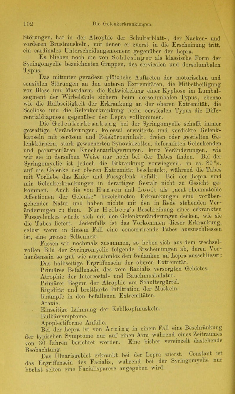 Störungen, hat in der Atrophie der Schulterblatt-, der Nacken- und vorderen Brustmuskeln, mit denen er zuerst in die Erscheinung tritt, ein cardinales Unterscheidungsmoment gegenüber der Lepra. Es blieben noch die von Schlesinger als klassische Form der Syringomyelie bezeichneten Gruppen, des cervicalen und dorsolumbalen Typus. Das mitunter geradezu plötzliche Auftreten der motorischen und sensiblen Störungen an den unteren Extremitäten, die Mitbetheiligung von Blase und Mastdarm, die Entwickelung einer Kyphose im Lumbai- segment der Wirbelsäule sichern beim dorsolumbalen Typus, ebenso wie die Halbseitigkeit der Erkrankung an der oberen Extremität, die Scoliose und die Gelenkerkrankung beim cervicalen Typus die Diffe- rentialdiagnose gegenüber der Lepra vollkommen. Die Gelenkerkrankung bei der Syringomyelie schafft immer gewaltige Veränderungen, kolossal erweiterte und verdickte Gelenk- kapseln mit serösem und Reiskörperinhalt, freien oder gestielten Ge- lenkkörpern, stark gewucherten Synovialzotten, deformirten Gelenkenden und pararticulären Knochenauflagerungen, kurz Veränderungen, wie wir sie in derselben Weise nur noch bei der Tabes finden. Bei der Syringomyelie ist jedoch die Erkrankung vorwiegend, in ca. 80' . auf die Gelenke der oberen Extremität beschränkt, während die Tabes mit Vorliebe das Knie- und Fussgelenk befällt. Bei der Lepra sind mir Gelenkerkrankungen in derartiger Gestalt nicht zu Gesicht ge- kommen. Auch die von Hansen und Looft als „acut rheumatoide Affectionen der Gelenke bezeichneten Erkrankungen sind vorüber- gehender Natur und haben nichts mit den in Rede stehenden Ver- änderungen zu thun. Nur Heiberg's Beschreibung eines erkrankten Fussgelenkes würde sich mit den Gelenkveränderungen decken, wie sie die Tabes liefert. Jedenfalls ist das Vorkommen dieser Erkrankung, selbst wenn in diesem Fall eine coneurrirende Tabes auszuschliessen ist, eine grosse Seltenheit. Fassen wir nochmals zusammen, so heben sich aus dem wechsel- vollen Bild der Syringomyelie folgende Erscheinungen ab, deren Vor- handensein so gut wie ausnahmlos den Gedanken an Lepra ausschliesst: Das halbseitige Ergriffensein der oberen Extremität. Primäres Befallensein des vom Radialis versorgten Gebietes. Atrophie der Intercostal- und Bauchmuskulatur. Primärer Beginn der Atrophie am Schultergürtel. Rigidität und brettharte Infiltration der Muskeln. Krämpfe in den befallenen Extremitäten. Ataxie. Einseitige Lähmung der Kehlkopfmuskeln. Bulbärsymptome. Apoplectiforme Anfälle. Bei der Lepra ist von Arn in g in einem Fall eine Beschränkung der tvpischen Symptome nur auf einen Arm während eines Zeitraumes von 30 Jahren berichtet worden. Eine bisher vereinzelt dastehende Beobachtung. . , Das Ulnarisgebiet erkrankt bei der Lepra zuerst, konstant ist das Ergriffensein des Facialis, während bei der Syringomyelie nur höchst selten eine Facialisparese angegeben wird.