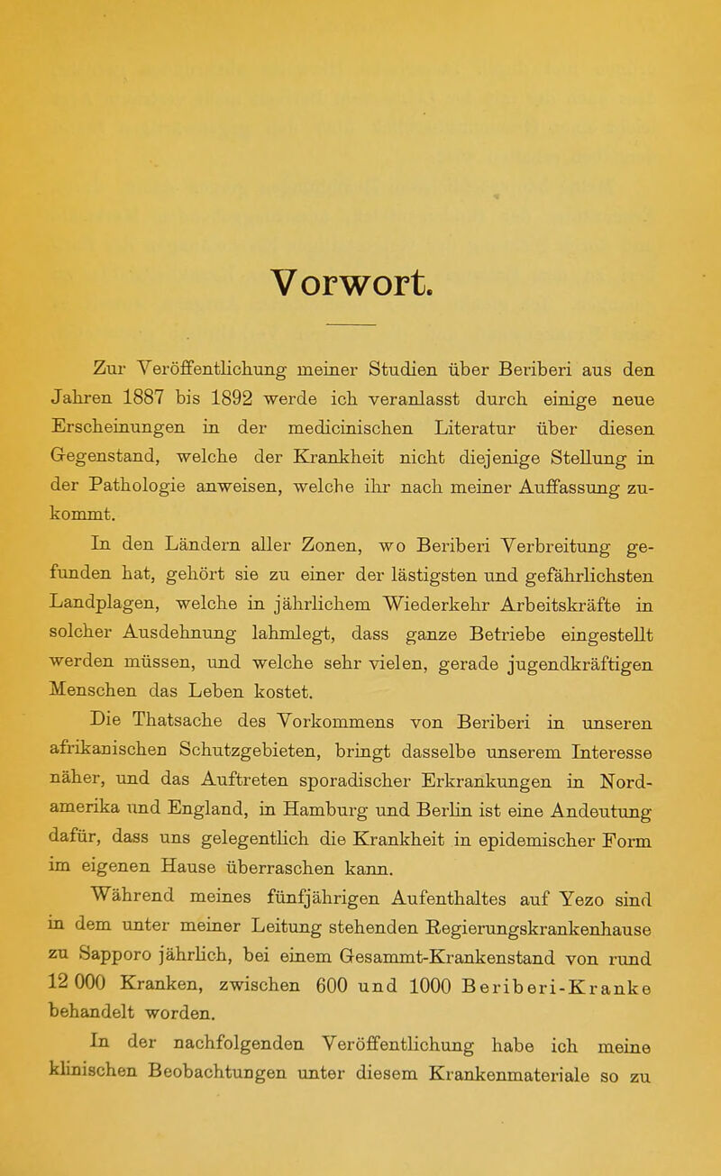 Vorwort. Zur Veröffentlichung meiner Studien über Beriberi aus den Jahren 1887 bis 1892 werde ich veranlasst durch einige neue Erscheinungen in der medicinischen Literatur über diesen Gegenstand, welche der Krankheit nicht diejenige Stellung in der Pathologie anweisen, welche ihr nach meiner Auffassung zu- kommt. In den Ländern aller Zonen, wo Beriberi Verbreitung ge- funden hat, gehört sie zu einer der lästigsten md gefährlichsten Landplagen, welche in jährlichem Wiederkehr Arbeitskräfte in solcher Ausdehnung lahmlegt, dass ganze Betriebe eingestellt werden müssen, imd welche sehr vielen, gerade jugendkräftigen Menschen das Leben kostet. Die Thatsache des Vorkommens von Beriberi in unseren afrikanischen Schutzgebieten, bringt dasselbe unserem Interesse näher, und das Auftreten sporadischer Erkrankungen in Nord- amerika und England, in Hamburg und Berlin ist eine Andeutung dafür, dass uns gelegentHch die Krankheit in epidemischer Form im eigenen Hause überraschen kann. Während meines fünfjährigen Aufenthaltes auf Yezo sind in dem tinter meiner Leitung stehenden Eegierungskrankenhause zu Sapporo jährlich, bei einem Gesammt-Krankenstand von rund 12 000 Kranken, zwischen 600 und 1000 Beriberi-Kranke behandelt worden. In der nachfolgenden Veröffentlichung habe ich meiae klinischen Beobachtungen unter diesem Krankenmateriale so zu