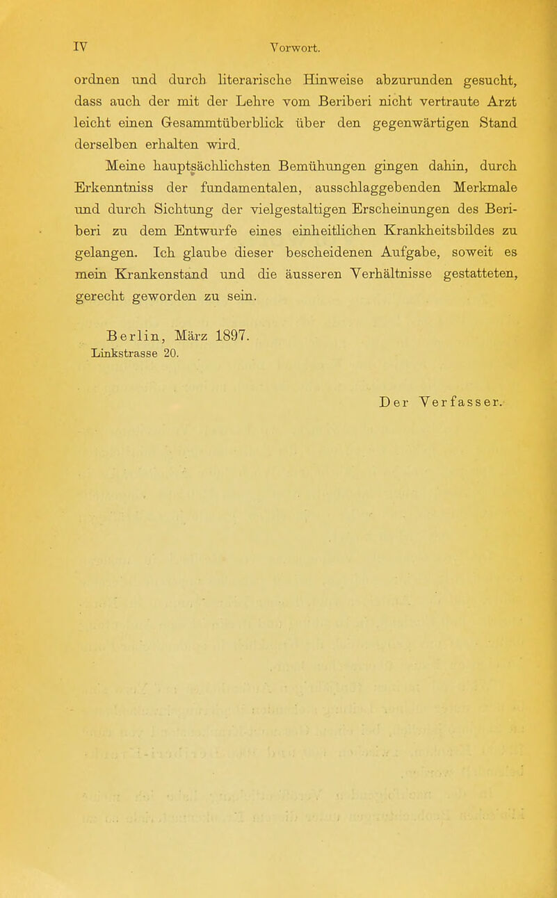 ordnen und durch literarische Hinweise abzurunden gesucht, dass auch der mit der Lehre vom Beriberi nicht vertraute Arzt leicht einen Gesammtüberblick über den gegenwärtigen Stand derselben erhalten wird. Meine hauptsächlichsten Bemühungen gingen dahin, durch Erkenntniss der fundamentalen, ausschlaggebenden Merkmale und durch Sichtung der vielgestaltigen Erscheinungen des Beri- beri zu dem Entwürfe eines einheitlichen Krankheitsbildes zu gelangen. Ich glaube dieser bescheidenen Aufgabe, soweit es mein Krankenstand und die äusseren Verhältnisse gestatteten, gerecht geworden zu sein. Berlin, März 1897. Xinkstrasse 20. Der Yerfasser.
