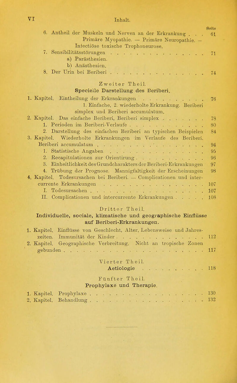 Seite 6. Antheil der Muskeln und Mei-ven an der Erkrankung ... 61 Primäre Myopathie. — Prim.'lre Neui-opathie. — Inlectiöse toxische Trophoneurose. 7. Rensibilitätsstörungen 71 a) Parästhesien. b) Anästhesien. 8. Der Urin bei Beriberi 74 Zweiter Theil. Specielle Darstellung des Beriberi. 1. Kapitel. Eintheilung der Erkrankungen 76 1. Einfache, 2. wiederholte Erkrankung. Beriberi Simplex und Beriberi accumulatum. 2. Kapitel. Das einfache Beriberi, Beriberi aimplex 78 1. Perioden im Beriberi-Verlaufe 80 2. Darstellung des einfachen Beriberi an typischen Beispielen 84 3. Kapitel. Wiederholte Erkrankungen im Verlaufe des Beriberi. Beriberi accumulatum • ■ ■ . 94 1. Statistische Angaben 95 2. ßecapitulationen zur Orientirung 96 3. Einheitlichkeit des Grundcharakters der Beriberi-Erkrankungen 97 4. Trübung der Prognose. Mannigfaltigkeit der Erscheinungen 98 4. Kapitel. Todesursachen bei Beriberi. — Comphcationen und inter- currente Erkrankungen , 107 I. Todesursachen 107 II. Complicationen und intercurrente Erkrankungen 108 Dritter Theil. Individuelle, sociale, klimatische und geographische Einflüsse auf Beriberi-Erkrankungen. 1. Kapitel. Einflüsse von Geschlecht, Alter, Lebensweise und Jahres- zeiten. Immunität der Kinder 112 2. Kapitel. Geographische Verbreitung. Nicht an tropische Zonen gebunden , . . . 117 Vierter Theil. Aetiologie 118 Fünfter Theil. Prophylaxe: und Therapie. 1. Kapitel. Prophylaxe 130 2. Kapitel. Behandlung 132