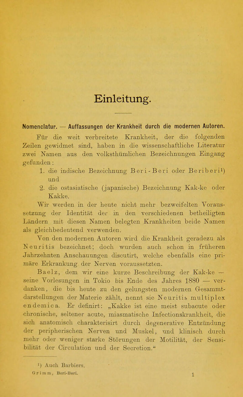 Einleitung. Nomenclatur. — Auffassungen der Krankheit durch die modernen Autoren. Für die weit verbreitete Krankheit, der die folgenden Zeilen gewidmet sind, haben in die wissenschaftliche Literatur zwei Namen aus den volksthümlichen Bezeichnungen Eingang gefunden: 1. die indische Bezeichnung Beri-Beri oder Beriberi^) und 2. die ostasiatische (japanische) Bezeichnung Kak-ke oder Kakke. Wir werden in der heute nicht mehr bezweifelten Voraus- setzung der Identität der in den verschiedenen betheiligten Ländern mit diesen Namen belegten Krankheiten beide Namen als gleichbedeutend verwenden. Von den modernen Autoren wird die Krankheit geradezu als Neuritis bezeichnet; doch wurden auch schon in früheren Jahrzehnten Anschauungen discutirt, welche ebenfalls eine pri- märe Erkrankung der Nerven voraussetzten. Baelz, dem wir eine kurze Beschreibung der Kak-ke — seine Vorlesungen in Tokio bis Ende des Jahres 1880 — ver- danken, die bis heute zu den gelungsten modernen Gresammt- darsteUungen der Materie zählt, nennt sie Neuritis multiplex endemica. Er definirt: „Kakke ist eine meist subacute oder chronische, seltener acute, miasmatische Infectionskrankheit, die sich anatomisch charakterisirt durch degenerative Entzündung der peripherischen Nerven und Muskel, und klinisch durch mehr oder weniger starke Störungen der Motilität, der Sensi- bilität der Circulation und der Secretion. 1) Auch Barbiers. O r i m m, Beri-Berl.