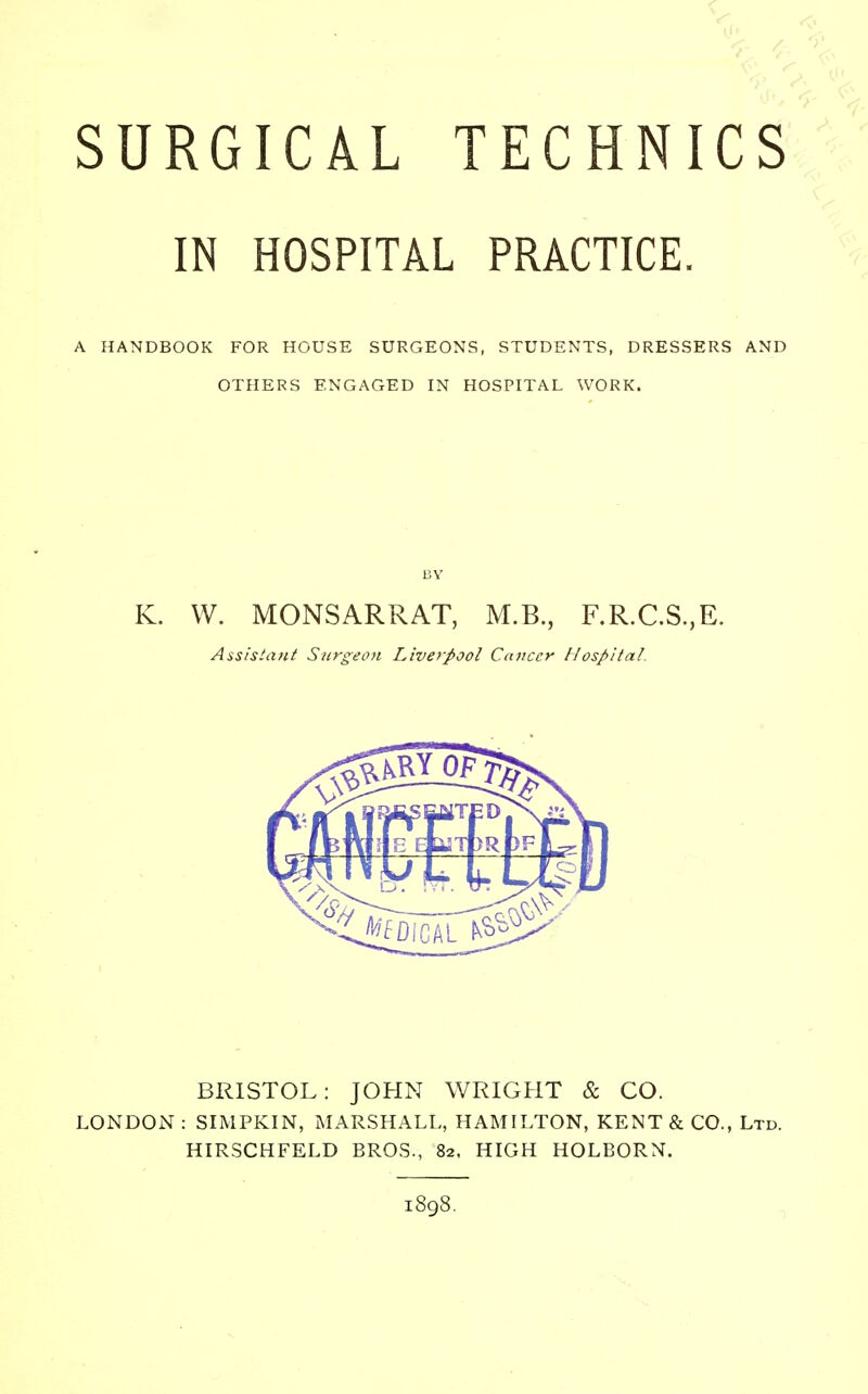 IN HOSPITAL PRACTICE. A HANDBOOK FOR HOUSE SURGEONS, STUDENTS, DRESSERS AND OTHERS ENGAGED IN HOSPITAL WORK. BY K. W. MONSARRAT, M.B., F.R.C.S.,E. Assistant Surgeon Liverpool Cancer Hospital. BRISTOL: JOHN WRIGHT & CO. LONDON : SIMPKIN, MARSHALL, HAMILTON, KENT & CO., Ltd. HIRSCHFELD BROS., 82, HIGH HOLBORN. 1898