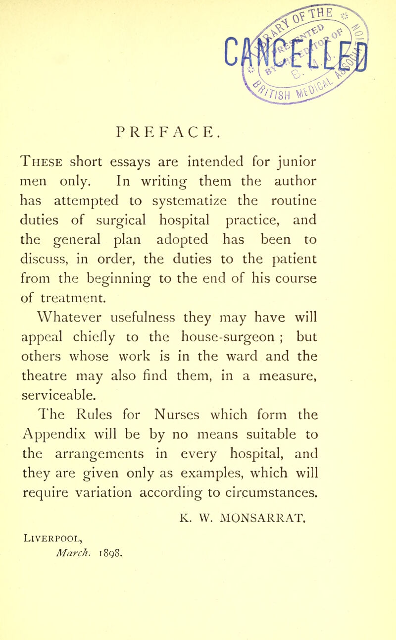 PREFACE. These short essays are intended for junior men only. In writing them the author has attempted to systematize the routine duties of surgical hospital practice, and the general plan adopted has been to discuss, in order, the duties to the patient from the beginning to the end of his course of treatment. Whatever usefulness they may have will appeal chiefly to the house-surgeon ; but others whose work is in the ward and the theatre may also find them, in a measure, serviceable. The Rules for Nurses which form the Appendix will be by no means suitable to the arrangements in every hospital, and they are given only as examples, which will require variation according to circumstances. K. W. MONSARRAT. Liverpool, MarcJi. 1898.