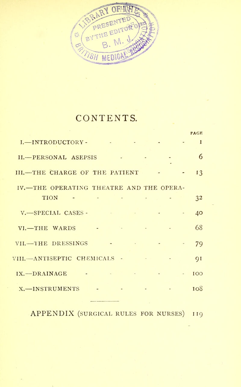 CONTENTS. I.—INTRODUCTORY - 1 II.—PERSONAL ASEPSIS ... 6 III. —THE CHARGE OF THE PATIENT - - *3 IV. —THE OPERATING THEATRE AND THE OPERA- TION ----- 32 V.—SPECIAL CASES - 40 VI.—THE WARDS - 68 VII.—THE DRESSINGS -   79 VIII.—ANTISEPTIC CHEMICALS - 91 IX.—DRAINAGE - - - IOO X.—INSTRUMENTS I08 APPENDIX (SURGICAL RULES FOR NURSES) I 19