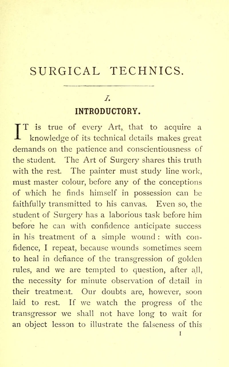 INTRODUCTORY. IT is true of every Art, that to acquire a knowledge of its technical details makes great demands on the patience and conscientiousness of the student. The Art of Surgery shares this truth with the rest. The painter must study line work, must master colour, before any of the conceptions of which he finds himself in possession can be faithfully transmitted to his canvas. Even so, the student of Surgery has a laborious task before him before he can with confidence anticipate success in his treatment of a simple wound : with con- fidence, I repeat, because wounds sometimes seem to heal in defiance of the transgression of golden rules, and we are tempted to question, after all, the necessity for minute observation of detail in their treatment. Our doubts are, however, soon laid to rest. If we watch the progress of the transgressor we shall not have long to wait for an object lesson to illustrate the falseness of this