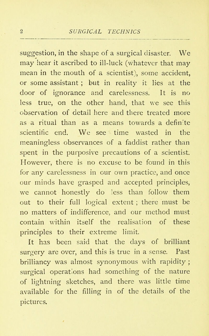 suggestion, in the shape of a surgical disaster. We may hear it ascribed to ill-luck (whatever that may mean in the mouth of a scientist), some accident, or some assistant ; but in reality it lies at the door of ignorance and carelessness. It is no less true, on the other hand, that we see this observation of detail here and there treated more as a ritual than as a means towards a definite scientific end. We see time wasted in the meaningless observances of a faddist rather than spent in the purposive precautions of a scientist. However, there is no excuse to be found in this for any carelessness in our own practice, and once our minds have grasped and accepted principles, we cannot honestly do less than follow them out to their full logical extent ; there must be no matters of indifference, and our method must contain within itself the realisation of these principles to their extreme limit. It has been said that the days of brilliant surgery are over, and this is true in a sense. Past brilliancy was almost synonymous with rapidity ; surgical operations had something of the nature of lightning sketches, and there was little time available for the filling in of the details of the pictures.