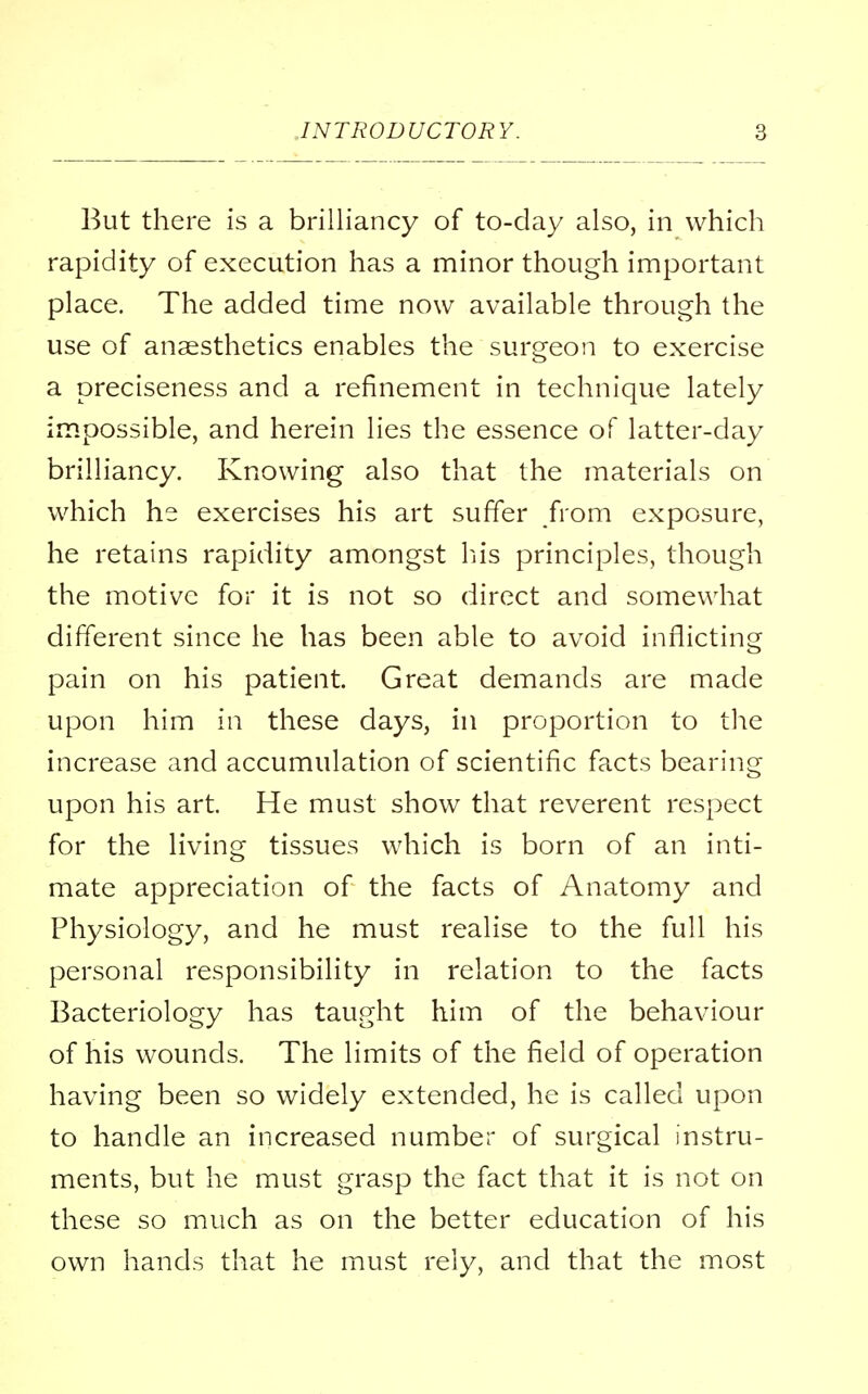 But there is a brilliancy of to-day also, in which rapidity of execution has a minor though important place. The added time now available through the use of anaesthetics enables the surgeon to exercise a preciseness and a refinement in technique lately impossible, and herein lies the essence of latter-day brilliancy. Knowing also that the materials on which he exercises his art suffer from exposure, he retains rapidity amongst his principles, though the motive for it is not so direct and somewhat different since he has been able to avoid inflicting pain on his patient. Great demands are made upon him in these days, in proportion to the increase and accumulation of scientific facts bearing upon his art. He must show that reverent respect for the living tissues which is born of an inti- mate appreciation of the facts of Anatomy and Physiology, and he must realise to the full his personal responsibility in relation to the facts Bacteriology has taught him of the behaviour of his wounds. The limits of the field of operation having been so widely extended, he is called upon to handle an increased number of surgical instru- ments, but he must grasp the fact that it is not on these so much as on the better education of his own hands that he must rely, and that the most