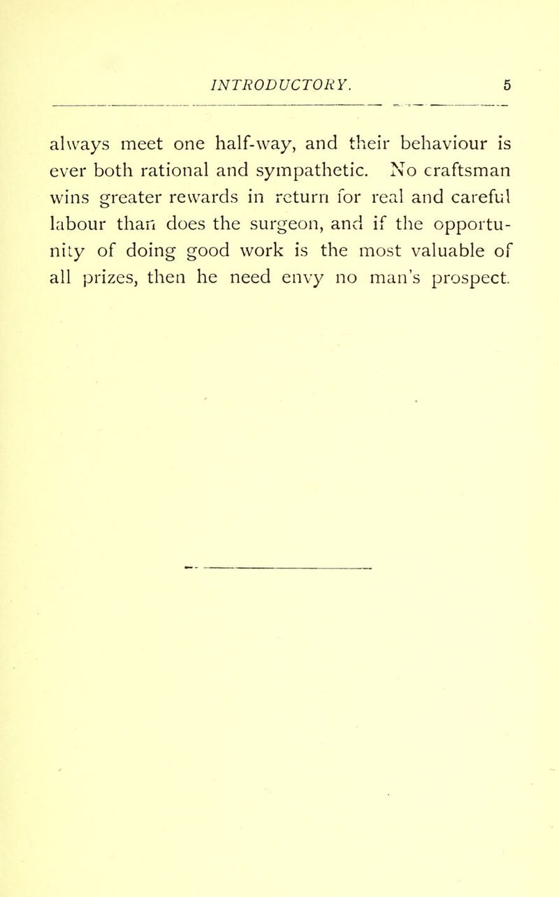 always meet one half-way, and their behaviour is ever both rational and sympathetic. No craftsman wins greater rewards in return for real and careful labour than does the surgeon, and if the opportu- nity of doing good work is the most valuable of all prizes, then he need envy no man's prospect.