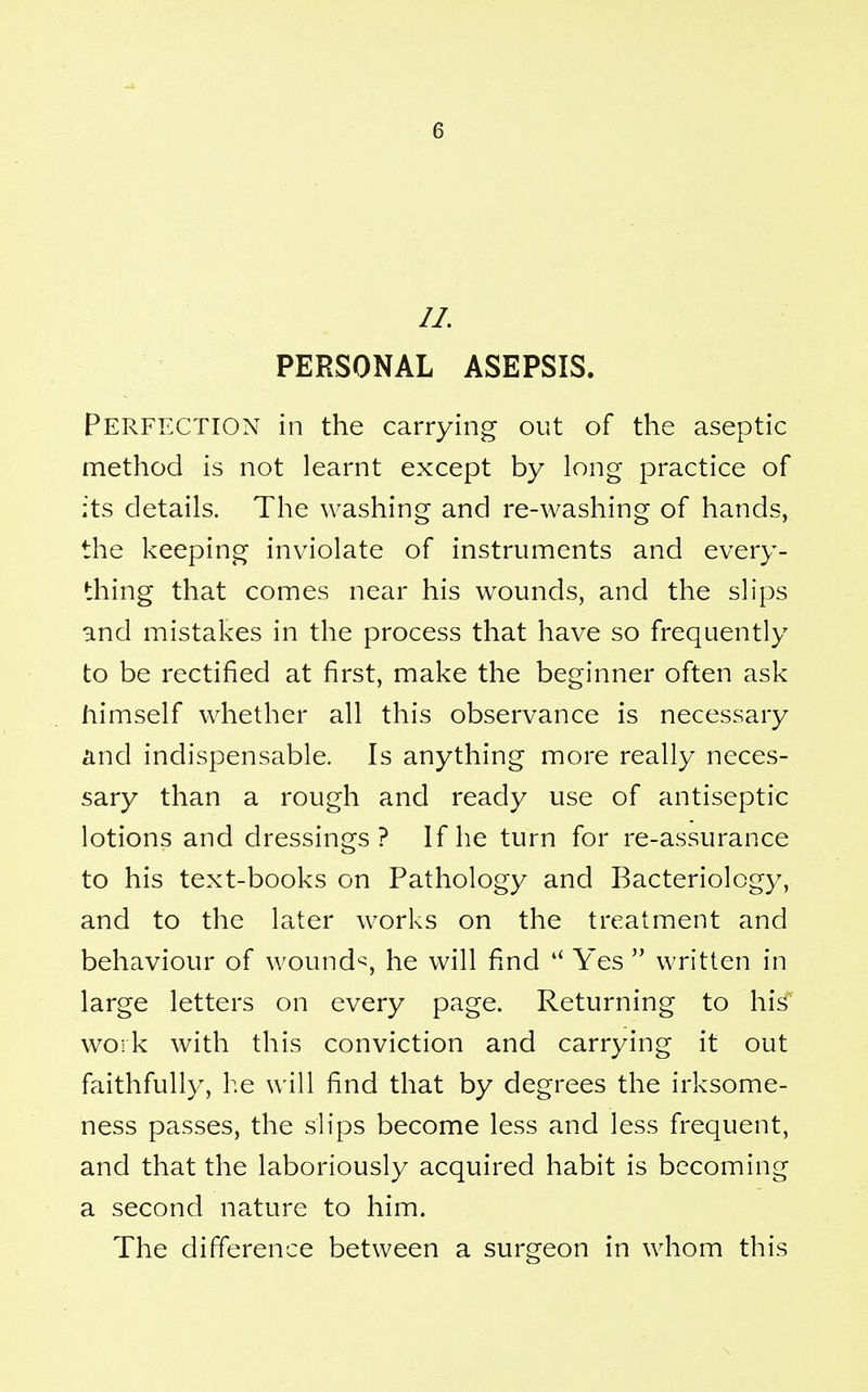 PERSONAL ASEPSIS. Perfection in the carrying out of the aseptic method is not learnt except by long practice of its details. The washing and re-washing of hands, the keeping inviolate of instruments and every- thing that comes near his wounds, and the slips and mistakes in the process that have so frequently to be rectified at first, make the beginner often ask himself whether all this observance is necessary and indispensable. Is anything more really neces- sary than a rough and ready use of antiseptic lotions and dressings? If he turn for re-assurance to his text-books on Pathology and Bacteriology, and to the later works on the treatment and behaviour of wounch, he will find  Yes  written in large letters on every page. Returning to his work with this conviction and carrying it out faithfully, he will find that by degrees the irksome- ness passes, the slips become less and less frequent, and that the laboriously acquired habit is becoming a second nature to him. The difference between a surgeon in whom this