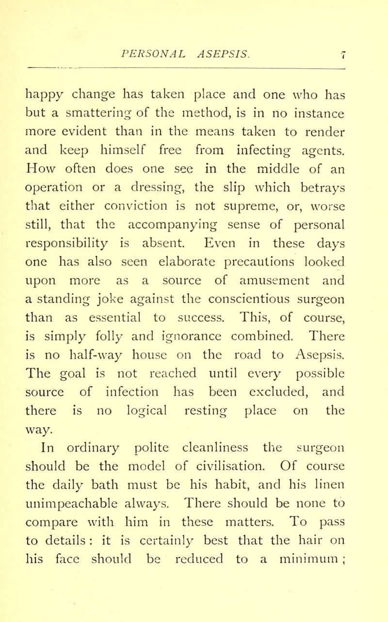 happy change has taken place and one who has but a smattering of the method, is in no instance more evident than in the means taken to render and keep himself free from infecting agents. How often does one see in the middle of an operation or a dressing, the slip which betrays that either conviction is not supreme, or, worse still, that the accompanying sense of personal responsibility is absent. Even in these days one has also seen elaborate precautions looked upon more as a source of amusement and a standing joke against the conscientious surgeon than as essential to success. This, of course, is simply folly and ignorance combined. There is no half-way house on the road to Asepsis. The goal is not reached until every possible source of infection has been excluded, and there is no logical resting place on the way. In ordinary polite cleanliness the surgeon should be the model of civilisation. Of course the daily bath must be his habit, and his linen unimpeachable always. There should be none to compare with him in these matters. To pass to details: it is certainly best that the hair on his face should be reduced to a minimum ;