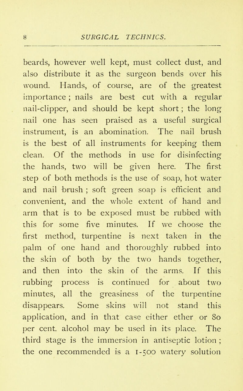 beards, however well kept, must collect dust, and also distribute it as the surgeon bends over his wound. Hands, of course, are of the greatest importance ; nails are best cut with a regular nail-clipper, and should be kept short; the long nail one has seen praised as a useful surgical instrument, is an abomination. The nail brush is the best of all instruments for keeping them clean. Of the methods in use for disinfecting the hands, two will be given here. The first step of both methods is the use of soap, hot water and nail brush ; soft green soap is efficient and convenient, and the whole extent of hand and arm that is to be exposed must be rubbed with this for some five minutes. If we choose the first method, turpentine is next taken in the palm of one hand and thoroughly rubbed into the skin of both by the two hands together, and then into the skin of the arms. If this rubbing process is continued for about two minutes, all the greasiness of the turpentine disappears. Some skins will not stand this application, and in that case either ether or So per cent, alcohol may be used in its place. The third stage is the immersion in antiseptic lotion ; the one recommended is a 1-500 watery solution