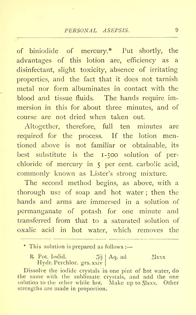 of binioclide of mercury.* Put shortly, the advantages of this lotion are, efficiency as a disinfectant, slight toxicity, absence of irritating properties, and the fact that it does not tarnish metal nor form albuminates in contact with the blood and tissue fluids. The hands require im- mersion in this for about three minutes, and of course are not dried when taken out. Altogether, therefore, full ten minutes are required for the process. If the lotion men- tioned above is not familiar or obtainable, its best substitute is the 1-500 solution of per- chloride of mercury in 5 per cent, carbolic acid, commonly known as Lister's strong mixture. The second method begins, as above, with a thorough use of soap and hot water ; then the hands and arms are immersed in a solution of permanganate of potash for one minute and transferred from that to a saturated solution of oxalic acid in hot water, which removes the * This solution is prepared as follows :— ly Pot. Iodid. 5ij I Aq. ad 5lxxx Hydr. Perchlor. grs. xxiv j Dissolve the iodide crystals in one pint of hot water, do the same with the sublimate crystals, and add the one solution to the other while hot. Make up to glxxx. Other strengths are made in proportion.