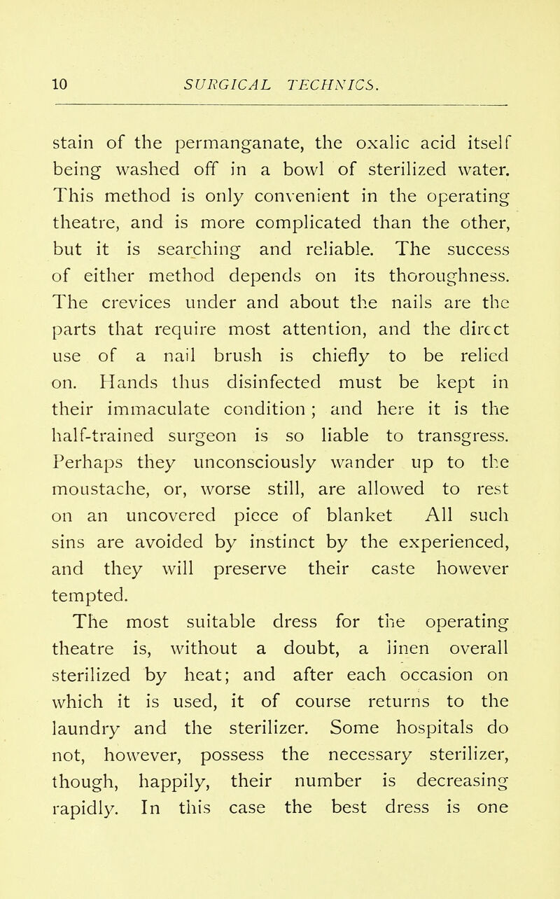 stain of the permanganate, the oxalic acid itself being washed off in a bowl of sterilized water. This method is only convenient in the operating theatre, and is more complicated than the other, but it is searching and reliable. The success of either method depends on its thoroughness. The crevices under and about the nails are the parts that require most attention, and the direct use of a nail brush is chiefly to be relied on. Hands thus disinfected must be kept in their immaculate condition ; and here it is the half-trained surgeon is so liable to transgress. Perhaps they unconsciously wander up to the moustache, or, worse still, are allowed to rest on an uncovered piece of blanket All such sins are avoided by instinct by the experienced, and they will preserve their caste however tempted. The most suitable dress for the operating theatre is, without a doubt, a linen overall sterilized by heat; and after each occasion on which it is used, it of course returns to the laundry and the sterilizer. Some hospitals do not, however, possess the necessary sterilizer, though, happily, their number is decreasing rapidly. In this case the best dress is one