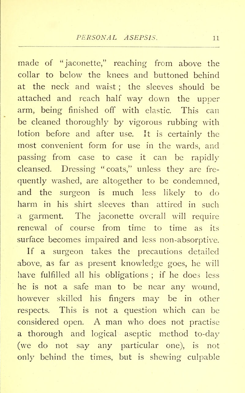 made of  jaconette, reaching from above the collar to below the knees and buttoned behind at the neck and waist ; the sleeves should be attached and reach half way down the upper arm, being finished off with elastic. This can be cleaned thoroughly by vigorous rubbing with lotion before and after use. It is certainly the most convenient form for use in the wards, and passing from case to case it can be rapidly cleansed. Dressing coats, unless they are fre- quently washed, are altogether to be condemned, and the surgeon is much less likely to do harm in his shirt sleeves than attired in such a garment. The jaconette overall will require renewal of course from time to time as its surface becomes impaired and less non-absorptive. If a surgeon takes the precautions detailed above, as far as present knowledge goes, he will have fulfilled all his obligations ; if he does less he is not a safe man to be near any wound, however skilled his fingers may be in other respects. This is not a question which can be considered open. A man who does not practise a thorough and logical aseptic method to-day (we do not say any particular one), is not only behind the times, but is shewing culpable