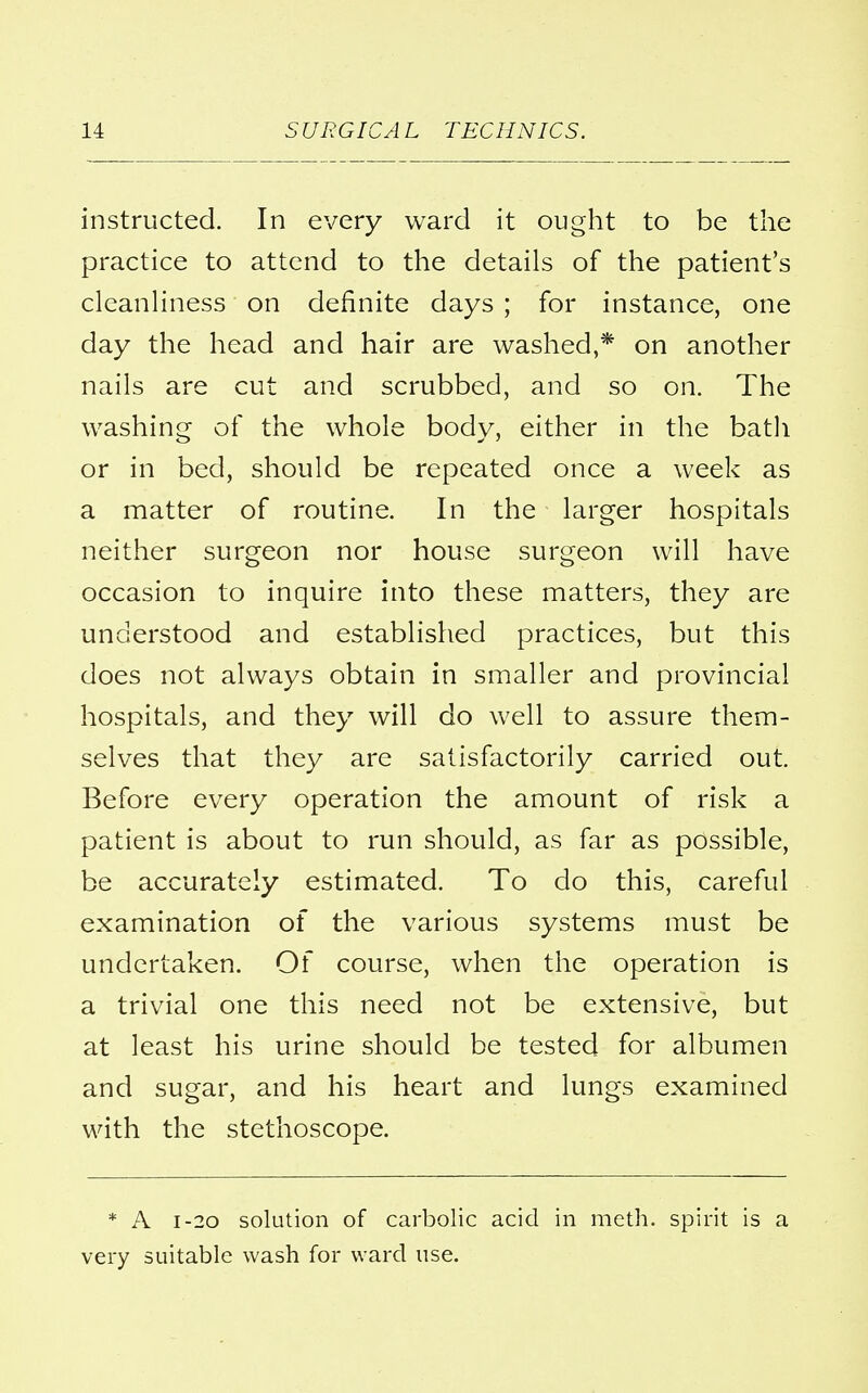 instructed. In every ward it ought to be the practice to attend to the details of the patient's cleanliness on definite days ; for instance, one day the head and hair are washed,* on another nails are cut and scrubbed, and so on. The washing of the whole body, either in the bath or in bed, should be repeated once a week as a matter of routine. In the larger hospitals neither surgeon nor house surgeon will have occasion to inquire into these matters, they are understood and established practices, but this does not always obtain in smaller and provincial hospitals, and they will do well to assure them- selves that they are satisfactorily carried out. Before every operation the amount of risk a patient is about to run should, as far as possible, be accurately estimated. To do this, careful examination of the various systems must be undertaken. Of course, when the operation is a trivial one this need not be extensive, but at least his urine should be tested for albumen and sugar, and his heart and lungs examined with the stethoscope. * A i-20 solution of carbolic acid in meth. spirit is a very suitable wash for ward use.