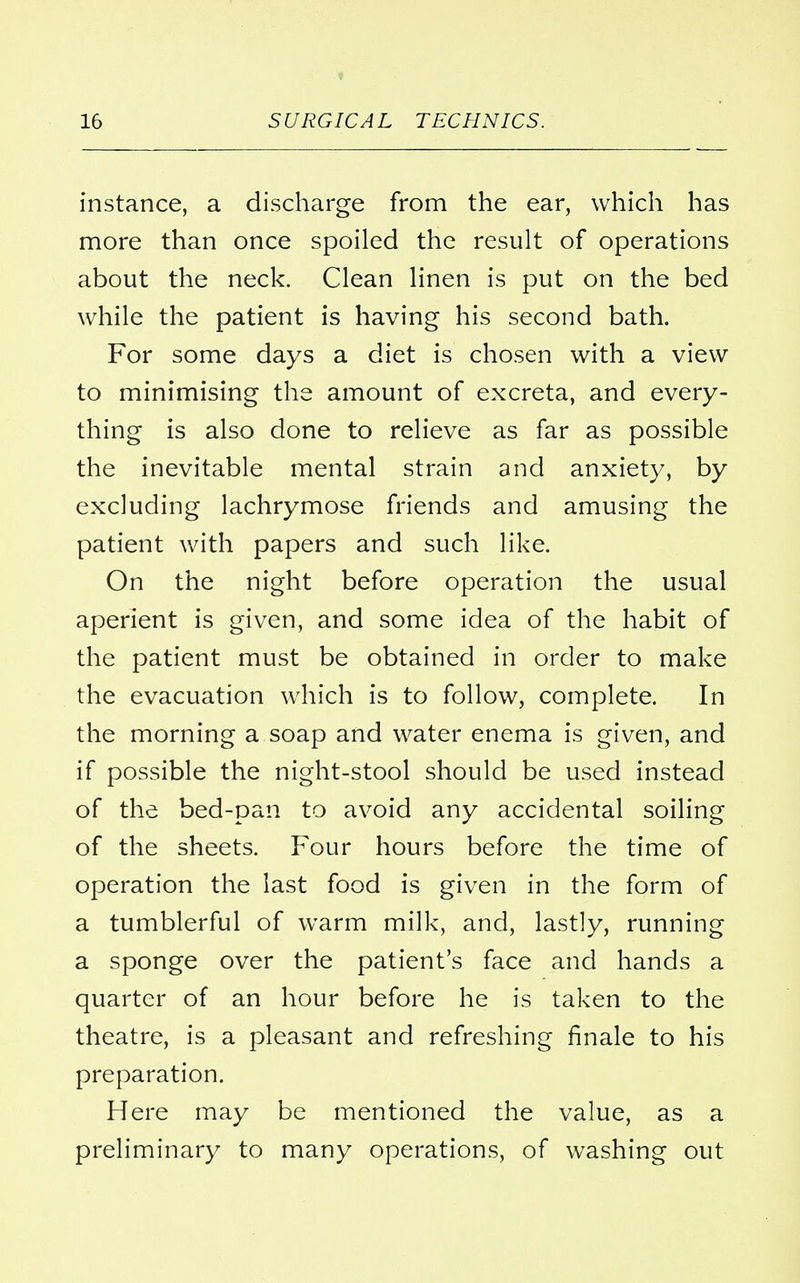 ♦ instance, a discharge from the ear, which has more than once spoiled the result of operations about the neck. Clean linen is put on the bed while the patient is having his second bath. For some days a diet is chosen with a view to minimising the amount of excreta, and every- thing is also done to relieve as far as possible the inevitable mental strain and anxiety, by excluding lachrymose friends and amusing the patient with papers and such like. On the night before operation the usual aperient is given, and some idea of the habit of the patient must be obtained in order to make the evacuation which is to follow, complete. In the morning a soap and water enema is given, and if possible the night-stool should be used instead of the bed-pan to avoid any accidental soiling of the sheets. Four hours before the time of operation the last food is given in the form of a tumblerful of warm milk, and, lastly, running a sponge over the patient's face and hands a quarter of an hour before he is taken to the theatre, is a pleasant and refreshing finale to his preparation. Here may be mentioned the value, as a preliminary to many operations, of washing out