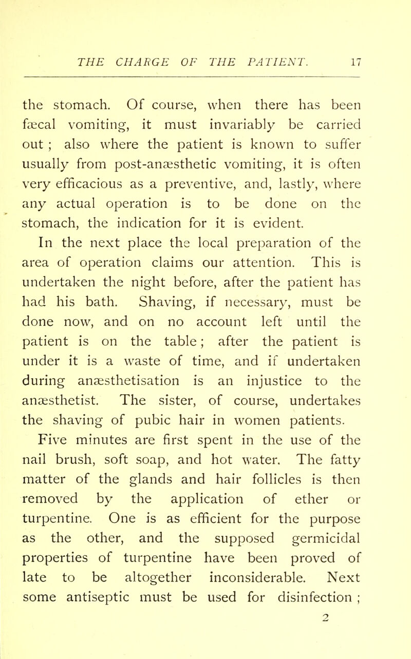 the stomach. Of course, when there has been faecal vomiting, it must invariably be carried out ; also where the patient is known to suffer usually from post-anaesthetic vomiting, it is often very efficacious as a preventive, and, lastly, where any actual operation is to be done on the stomach, the indication for it is evident In the next place the local preparation of the area of operation claims our attention. This is undertaken the night before, after the patient has had his bath. Shaving, if necessary, must be done now, and on no account left until the patient is on the table; after the patient is under it is a waste of time, and if undertaken during anaesthetisation is an injustice to the anaesthetist. The sister, of course, undertakes the shaving of pubic hair in women patients. Five minutes are first spent in the use of the nail brush, soft soap, and hot water. The fatty matter of the glands and hair follicles is then removed by the application of ether or turpentine. One is as efficient for the purpose as the other, and the supposed germicidal properties of turpentine have been proved of late to be altogether inconsiderable. Next some antiseptic must be used for disinfection ; 2