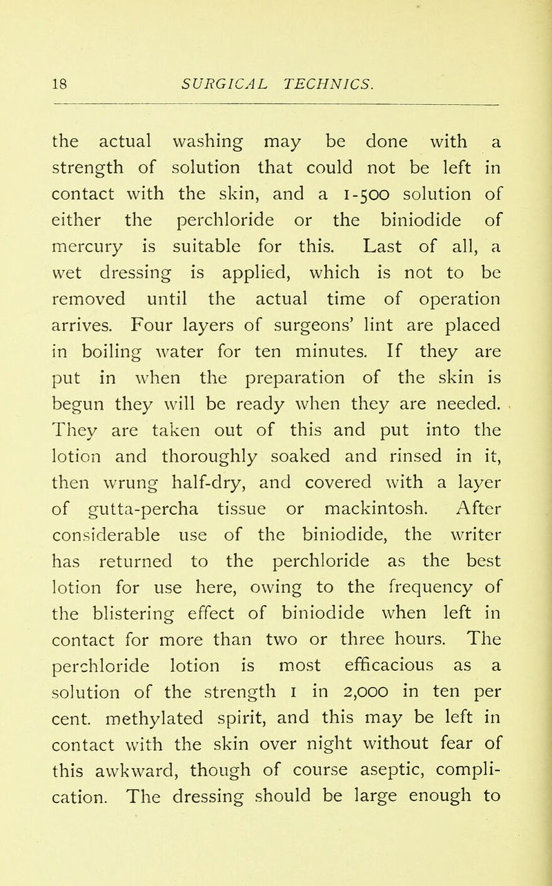 the actual washing may be done with a strength of solution that could not be left in contact with the skin, and a 1-500 solution of either the perchloride or the biniodide of mercury is suitable for this. Last of all, a wet dressing is applied, which is not to be removed until the actual time of operation arrives. Four layers of surgeons' lint are placed in boiling water for ten minutes. If they are put in when the preparation of the skin is begun they will be ready when they are needed. They are taken out of this and put into the lotion and thoroughly soaked and rinsed in it, then wrung half-dry, and covered with a layer of gutta-percha tissue or mackintosh. After considerable use of the biniodide, the writer has returned to the perchloride as the best lotion for use here, owing to the frequency of the blistering effect of biniodide when left in contact for more than two or three hours. The perchloride lotion is most efficacious as a solution of the strength 1 in 2,000 in ten per cent, methylated spirit, and this may be left in contact with the skin over night without fear of this awkward, though of course aseptic, compli- cation. The dressing should be large enough to