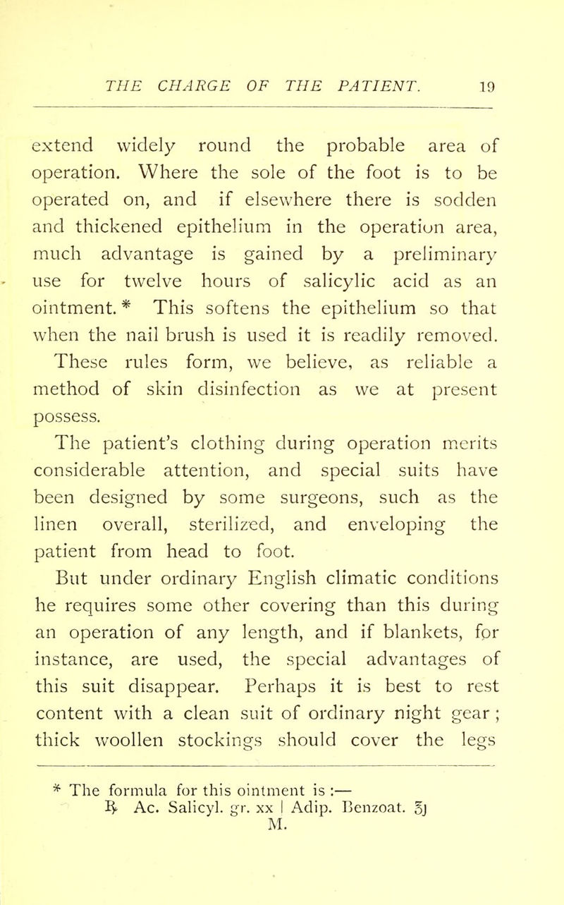 extend widely round the probable area of operation. Where the sole of the foot is to be operated on, and if elsewhere there is sodden and thickened epithelium in the operation area, much advantage is gained by a preliminary use for twelve hours of salicylic acid as an ointment. * This softens the epithelium so that when the nail brush is used it is readily removed. These rules form, we believe, as reliable a method of skin disinfection as we at present possess. The patient's clothing during operation merits considerable attention, and special suits have been designed by some surgeons, such as the linen overall, sterilized, and enveloping the patient from head to foot. But under ordinary English climatic conditions he requires some other covering than this during an operation of any length, and if blankets, for instance, are used, the special advantages of this suit disappear. Perhaps it is best to rest content with a clean suit of ordinary night gear ; thick woollen stockings should cover the legs * The formula for this ointment is :— ~£y Ac. Salicyl. gr. xx I Adip. Benzoat. 5j M.