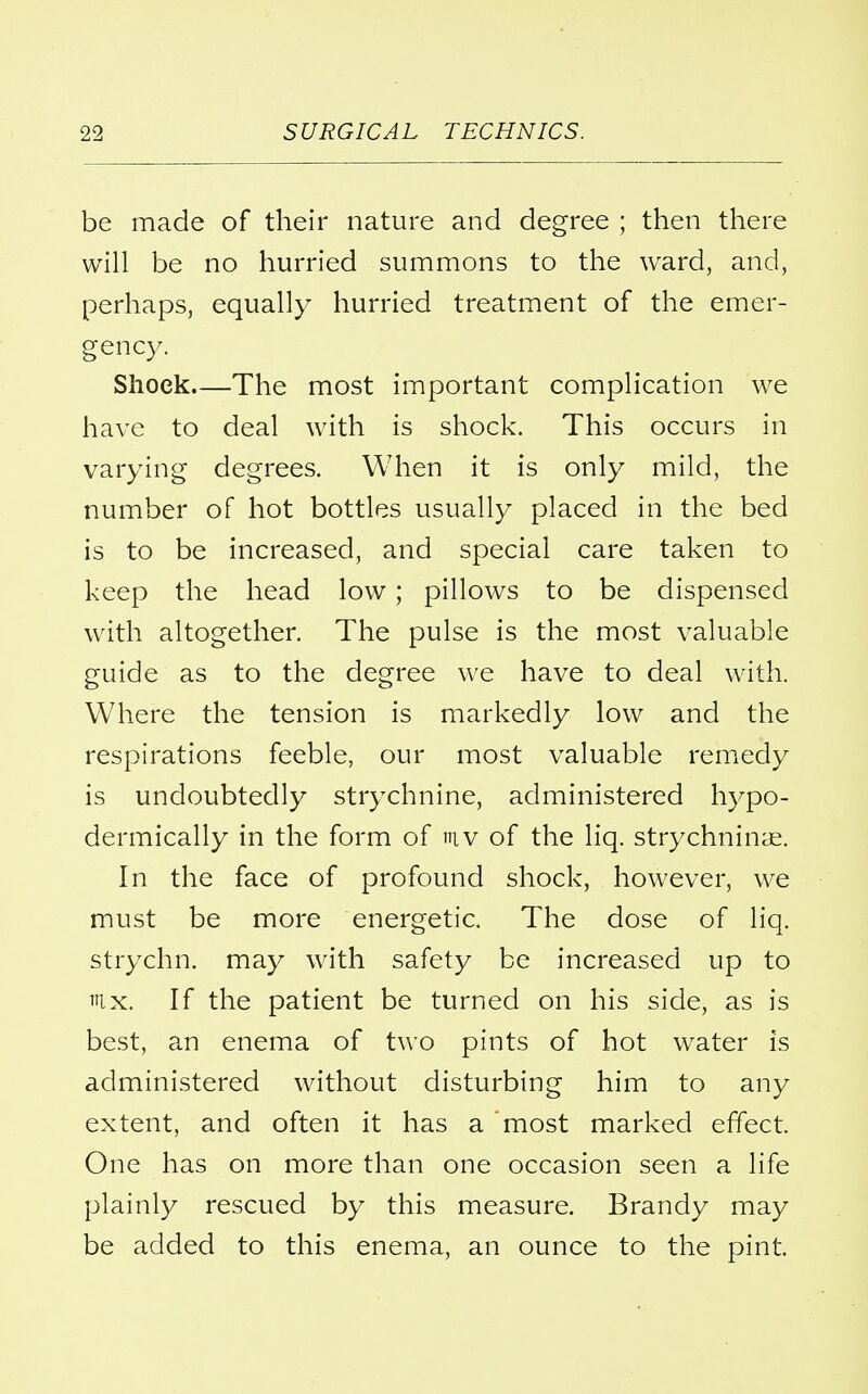 be made of their nature and degree ; then there will be no hurried summons to the ward, and, perhaps, equally hurried treatment of the emer- gency. Shock—The most important complication we have to deal with is shock. This occurs in varying degrees. When it is only mild, the number of hot bottles usually placed in the bed is to be increased, and special care taken to keep the head low ; pillows to be dispensed with altogether. The pulse is the most valuable guide as to the degree we have to deal with. Where the tension is markedly low and the respirations feeble, our most valuable remedy is undoubtedly strychnine, administered hypo- dermically in the form of tuv of the liq. strychnine. In the face of profound shock, however, we must be more energetic. The dose of liq. strychn. may with safety be increased up to mx. If the patient be turned on his side, as is best, an enema of two pints of hot water is administered without disturbing him to any extent, and often it has a most marked effect. One has on more than one occasion seen a life plainly rescued by this measure. Brandy may be added to this enema, an ounce to the pint.