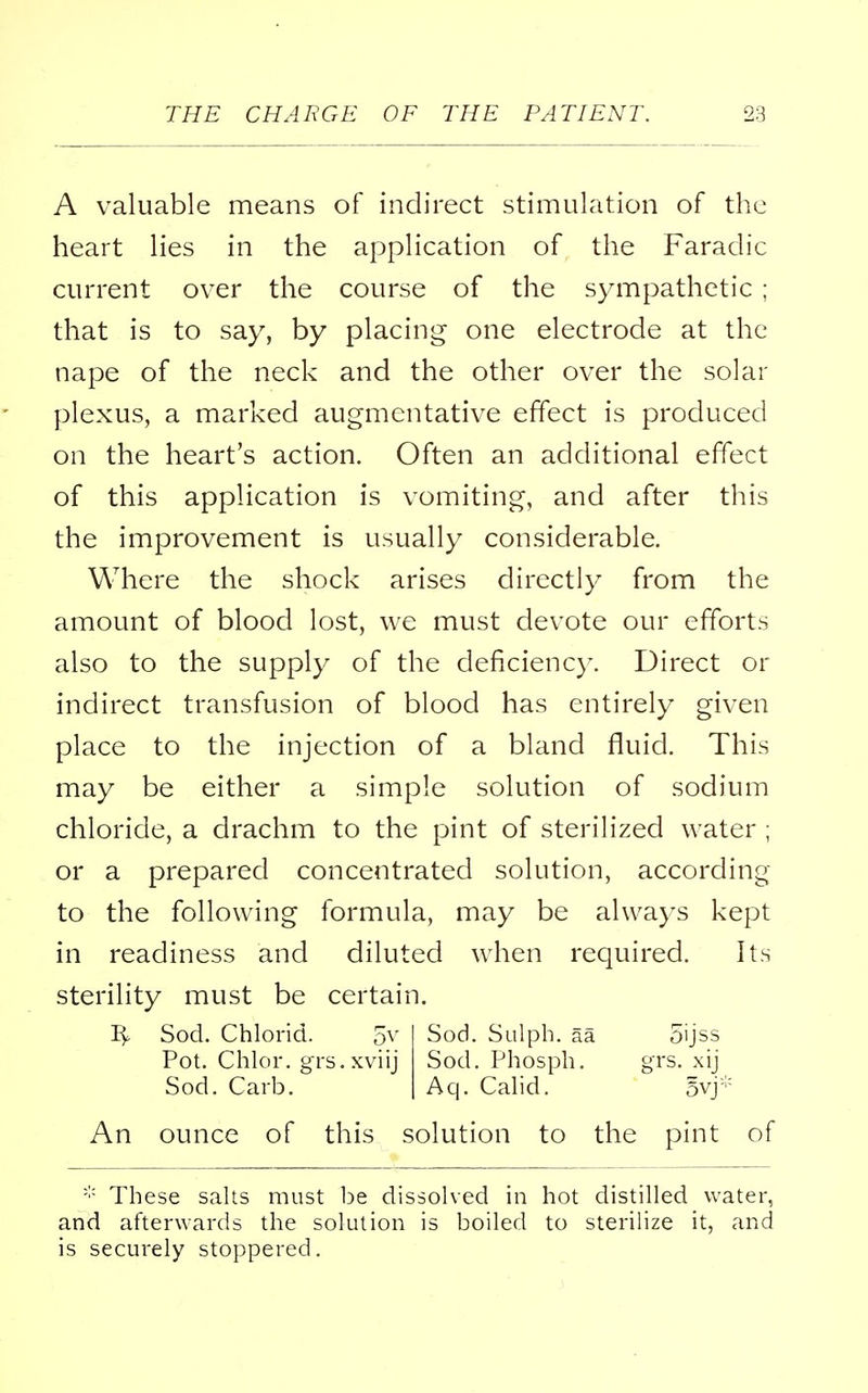 A valuable means of indirect stimulation of the heart lies in the application of the Faradic current over the course of the sympathetic ; that is to say, by placing one electrode at the nape of the neck and the other over the solar plexus, a marked augmentative effect is produced on the heart's action. Often an additional effect of this application is vomiting, and after this the improvement is usually considerable. Where the shock arises directly from the amount of blood lost, we must devote our efforts also to the supply of the deficiency. Direct or indirect transfusion of blood has entirely given place to the injection of a bland fluid. This may be either a simple solution of sodium chloride, a drachm to the pint of sterilized water ; or a prepared concentrated solution, according to the following formula, may be always kept in readiness and diluted when required. Its sterility must be certain. Sod. Chlorid. 5v Sod. Sulph. aa oijss Pot. Chlor. grs.xviij Sod. Phosph. grs. xij Sod. Carb. Aq. Calid. 5vj* An ounce of this solution to the pint of * These salts must be dissolved in hot distilled water, and afterwards the solution is boiled to sterilize it, and is securely stoppered.