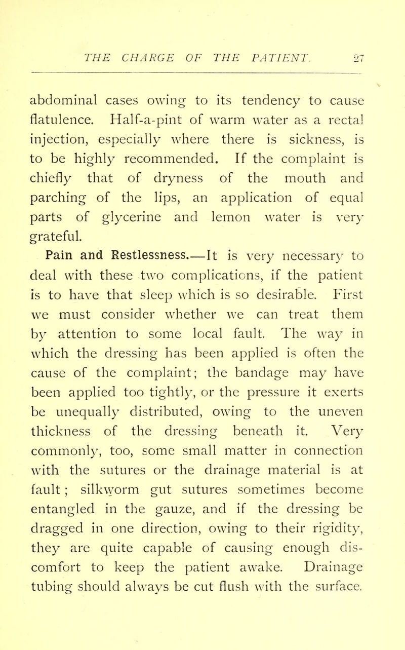 abdominal cases owing to its tendency to cause flatulence. Half-a-pint of warm water as a rectal injection, especially where there is sickness, is to be highly recommended. If the complaint is chiefly that of dryness of the mouth and parching of the lips, an application of equal parts of glycerine and lemon water is very grateful. Pain and Restlessness It is very necessary to deal with these two complications, if the patient is to have that sleep which is so desirable. First we must consider whether we can treat them by attention to some local fault. The way in which the dressing has been applied is often the cause of the complaint; the bandage may have been applied too tightly, or the pressure it exerts be unequally distributed, owing to the uneven thickness of the dressing beneath it. Very commonly, too, some small matter in connection with the sutures or the drainage material is at fault; silkworm gut sutures sometimes become entangled in the gauze, and if the dressing be dragged in one direction, owing to their rigidity, they are quite capable of causing enough dis- comfort to keep the patient awake. Drainage tubing should always be cut flush with the surface.