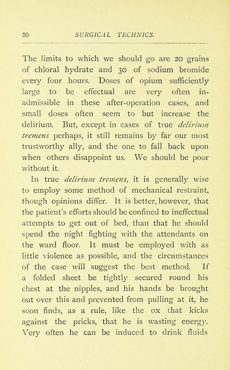 The limits to which we should go are 20 grains of chloral hydrate and 30 of sodium bromide every four hours. Doses of opium sufficiently large to be effectual are very often in- admissible in these after-operation cases, and small doses often seem to but increase the delirium. But, except in cases of true delirium tremens perhaps, it still remains by far our most trustworthy ally, and the one to fall back upon when others disappoint us. We should be poor without it. In true delirium tremens, it is generally wise to employ some method of mechanical restraint, though opinions differ. It is better, however, that the patient's efforts should be confined to ineffectual attempts to get out of bed, than that he should spend the night fighting with the attendants on the ward floor. It must be employed with as little violence as possible, and the circumstances of the case will suggest the best method. If a folded sheet be tightly secured round his chest at the nipples, and his hands be brought out over this and prevented from pulling at it, he soon finds, as a rule, like the ox that kicks against the pricks, that he is wasting energy. Very often he can be induced to drink fluids