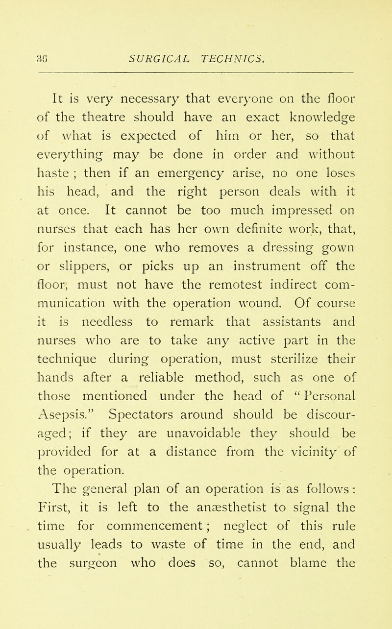 It is very necessary that everyone on the floor of the theatre should have an exact knowledge of what is expected of him or her, so that everything may be done in order and without haste ; then if an emergency arise, no one loses his head, and the right person deals with it at once. It cannot be too much impressed on nurses that each has her own definite work, that, for instance, one who removes a dressing gown or slippers, or picks up an instrument off the floor, must not have the remotest indirect com- munication with the operation wound. Of course it is needless to remark that assistants and nurses who are to take any active part in the technique during operation, must sterilize their hands after a reliable method, such as one of those mentioned under the head of  Personal Asepsis. Spectators around should be discour- aged; if they are unavoidable they should be provided for at a distance from the vicinity of the operation. The general plan of an operation is as follows: First, it is left to the anaesthetist to signal the time for commencement; neglect of this rule usually leads to waste of time in the end, and the surgeon who does so, cannot blame the