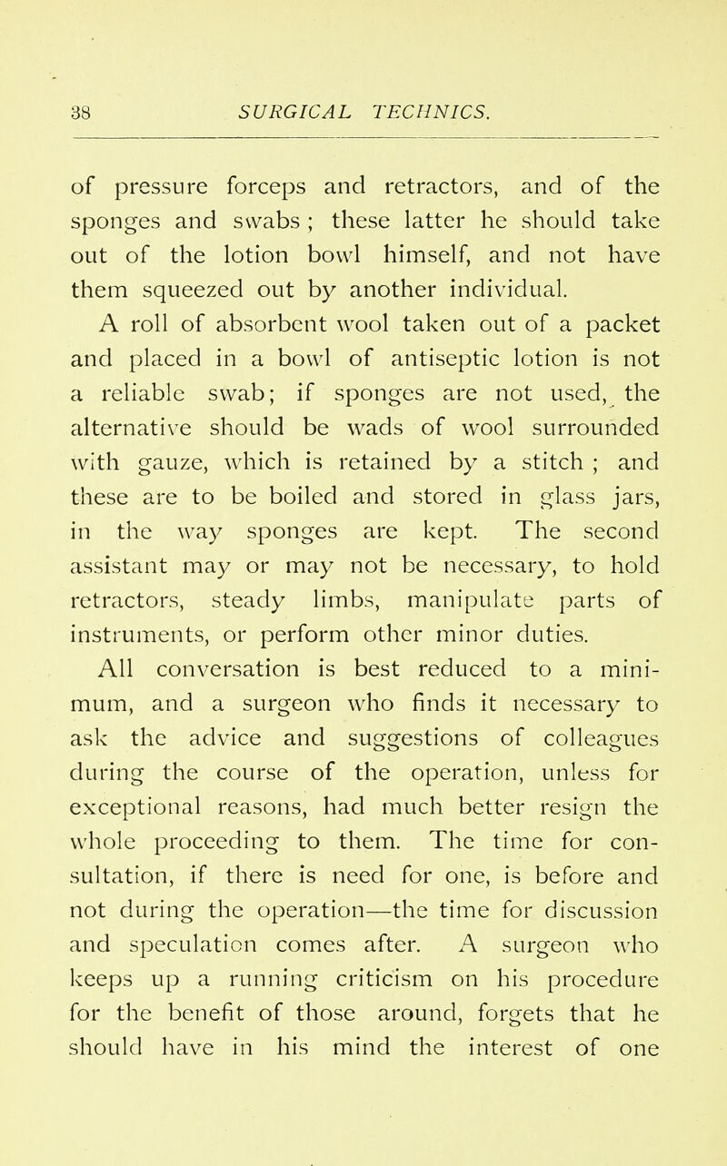 of pressure forceps and retractors, and of the sponges and swabs ; these latter he should take out of the lotion bowl himself, and not have them squeezed out by another individual. A roll of absorbent wool taken out of a packet and placed in a bowl of antiseptic lotion is not a reliable swab; if sponges are not used, the alternative should be wads of wool surrounded with gauze, which is retained by a stitch ; and these are to be boiled and stored in glass jars, in the way sponges are kept. The second assistant may or may not be necessary, to hold retractors, steady limbs, manipulate parts of instruments, or perform other minor duties. All conversation is best reduced to a mini- mum, and a surgeon who finds it necessary to ask the advice and suggestions of colleagues during the course of the operation, unless for exceptional reasons, had much better resign the whole proceeding to them. The time for con- sultation, if there is need for one, is before and not during the operation—the time for discussion and speculation comes after. A surgeon who keeps up a running criticism on his procedure for the benefit of those around, forgets that he should have in his mind the interest of one