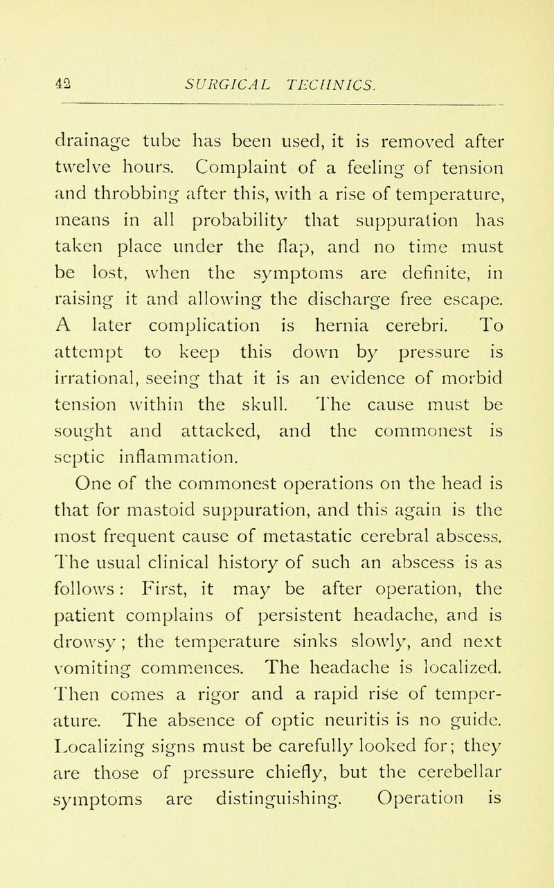 drainage tube has been used, it is removed after twelve hours. Complaint of a feeling of tension and throbbing after this, with a rise of temperature, means in all probability that suppuration has taken place under the flap, and no time must be lost, when the symptoms are definite, in raising it and allowing the discharge free escape. A later complication is hernia cerebri. To attempt to keep this down by pressure is irrational, seeing that it is an evidence of morbid tension within the skull. The cause must be sought and attacked, and the commonest is septic inflammation. One of the commonest operations on the head is that for mastoid suppuration, and this again is the most frequent cause of metastatic cerebral abscess. The usual clinical history of such an abscess is as follows: First, it may be after operation, the patient complains of persistent headache, and is drowsy; the temperature sinks slowly, and next vomiting commences. The headache is localized. Then comes a rigor and a rapid rise of temper- ature. The absence of optic neuritis is no guide. Localizing signs must be carefully looked for; they are those of pressure chiefly, but the cerebellar symptoms are distinguishing. Operation is