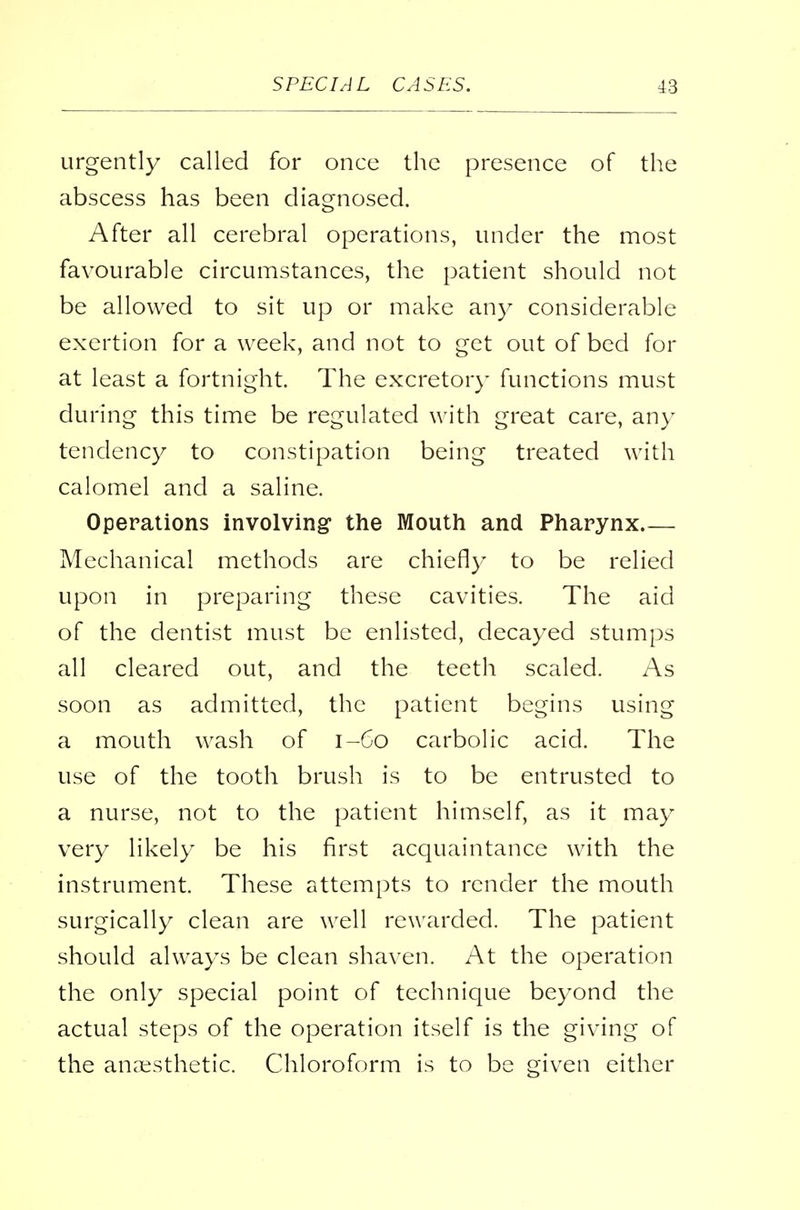 urgently called for once the presence of the abscess has been diagnosed. After all cerebral operations, under the most favourable circumstances, the patient should not be allowed to sit up or make any considerable exertion for a week, and not to get out of bed for at least a fortnight. The excretory functions must during this time be regulated with great care, any tendency to constipation being treated with calomel and a saline. Operations involving the Mouth and Pharynx Mechanical methods are chiefly to be relied upon in preparing these cavities. The aid of the dentist must be enlisted, decayed stumps all cleared out, and the teeth scaled. As soon as admitted, the patient begins using a mouth wash of 1-60 carbolic acid. The use of the tooth brush is to be entrusted to a nurse, not to the patient himself, as it may very likely be his first acquaintance with the instrument. These attempts to render the mouth surgically clean are well rewarded. The patient should always be clean shaven. At the operation the only special point of technique beyond the actual steps of the operation itself is the giving of the anaesthetic. Chloroform is to be given either