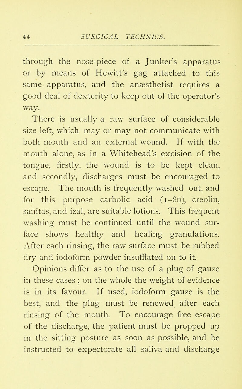 through the nose-piece of a Junker's apparatus or by means of Hewitt's gag attached to this same apparatus, and the anaesthetist requires a good deal of dexterity to keep out of the operator's way. There is usually a raw surface of considerable size left, which may or may not communicate with both mouth and an external wound. If with the mouth alone, as in a Whitehead's excision of the tongue, firstly, the wound is to be kept clean, and secondly, discharges must be encouraged to escape. The mouth is frequently washed out, and for this purpose carbolic acid (1-80), creolin, sanitas, and izal, are suitable lotions. This frequent washing must be continued until the wound sur- face shows healthy and healing granulations. After each rinsing, the raw surface must be rubbed dry and iodoform powder insufflated on to it. Opinions differ as to the use of a plug of gauze in these cases ; on the whole the weight of evidence is in its favour. If used, iodoform gauze is the best, and the plug must be renewed after each rinsing of the mouth. To encourage free escape of the discharge, the patient must be propped up in the sitting posture as soon as possible, and be instructed to expectorate all saliva and discharge