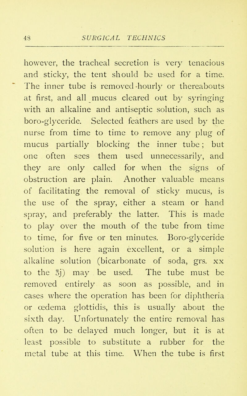 however, the tracheal secretion is very tenacious and sticky, the tent should be used for a time. The inner tube is removed -hourly or thereabouts at first, and all mucus cleared out by syringing with an alkaline and antiseptic solution, such as boro-glyceride. Selected feathers are used by the nurse from time to time to remove any plug of mucus partially blocking the inner tube; but one often sees them used unnecessarily, and they are only called for when the signs of obstruction are plain. Another valuable means of facilitating the removal of sticky mucus, is the use of the spray, either a steam or hand spray, and preferably the latter. This is made to play over the mouth of the tube from time to time, for five or ten minutes. Boro-glyceride solution is here again excellent, or a simple alkaline solution (bicarbonate of soda, grs. xx to the 5j) may be used. The tube must be removed entirely as soon as possible, and in cases where the operation has been for diphtheria or oedema glottidis, this is usually about the sixth day. Unfortunately the entire removal has often to be delayed much longer, but it is at least possible to substitute a rubber for the metal tube at this time. When the tube is first