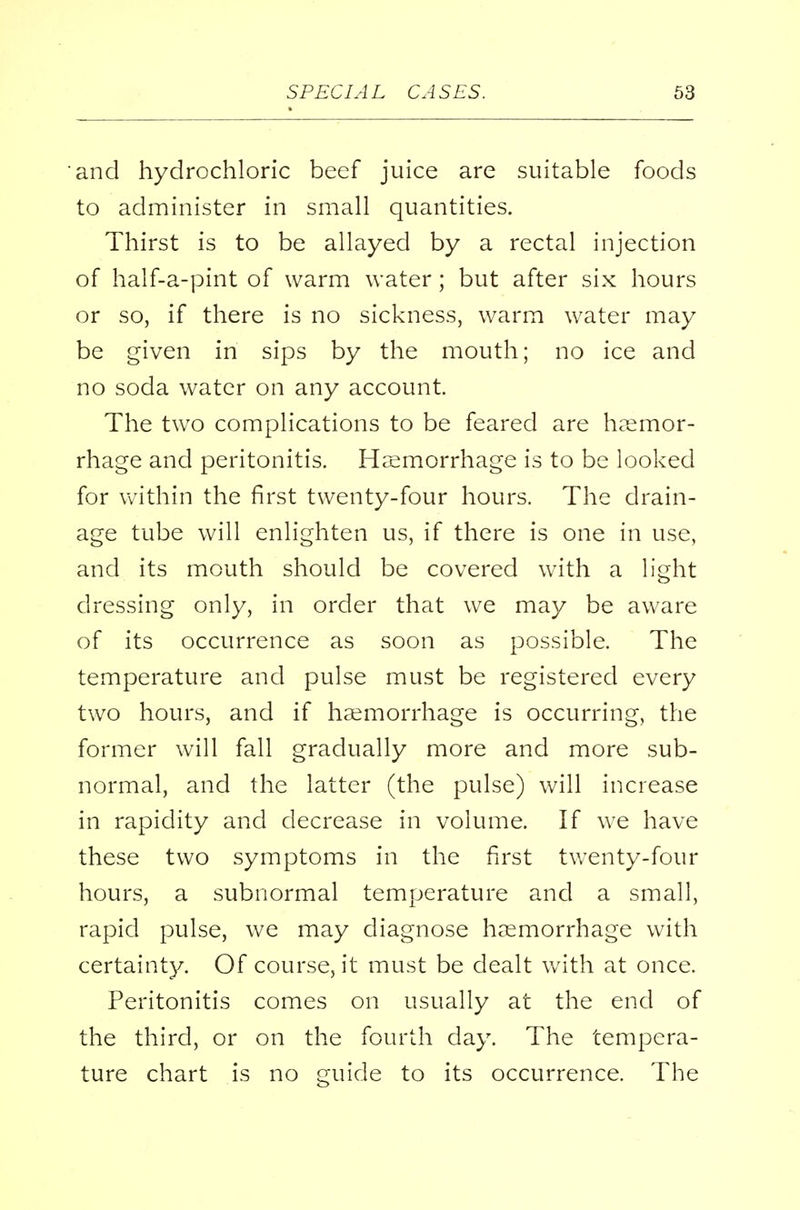 and hydrochloric beef juice are suitable foods to administer in small quantities. Thirst is to be allayed by a rectal injection of half-a-pint of warm water; but after six hours or so, if there is no sickness, warm water may be given in sips by the mouth; no ice and no soda water on any account. The two complications to be feared are haemor- rhage and peritonitis. Haemorrhage is to be looked for within the first twenty-four hours. The drain- age tube will enlighten us, if there is one in use, and its mouth should be covered with a light dressing only, in order that we may be aware of its occurrence as soon as possible. The temperature and pulse must be registered every two hours, and if haemorrhage is occurring, the former will fall gradually more and more sub- normal, and the latter (the pulse) will increase in rapidity and decrease in volume. If we have these two symptoms in the first twenty-four hours, a subnormal temperature and a small, rapid pulse, we may diagnose haemorrhage with certainty. Of course, it must be dealt with at once. Peritonitis comes on usually at the end of the third, or on the fourth day. The tempera- ture chart is no guide to its occurrence. The