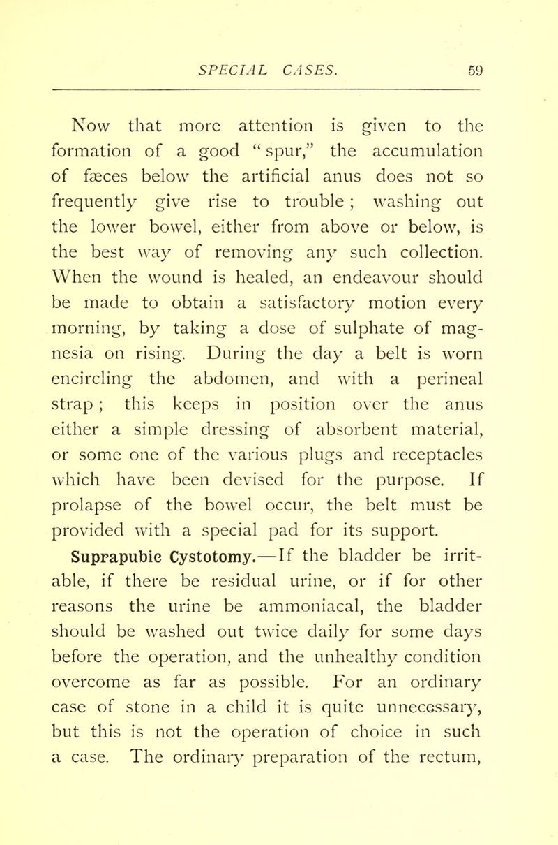 Now that more attention is given to the formation of a good  spur, the accumulation of faeces below the artificial anus does not so frequently give rise to trouble ; washing out the lower bowel, either from above or below, is the best way of removing any such collection. When the wound is healed, an endeavour should be made to obtain a satisfactory motion every morning, by taking a dose of sulphate of mag- nesia on rising. During the day a belt is worn encircling the abdomen, and with a perineal strap ; this keeps in position over the anus either a simple dressing of absorbent material, or some one of the various plugs and receptacles which have been devised for the purpose. If prolapse of the bowel occur, the belt must be provided with a special pad for its support. Suprapubic Cystotomy.—If the bladder be irrit- able, if there be residual urine, or if for other reasons the urine be ammoniacal, the bladder should be washed out twice daily for some days before the operation, and the unhealthy condition overcome as far as possible. For an ordinary case of stone in a child it is quite unnecessary, but this is not the operation of choice in such a case. The ordinary preparation of the rectum,