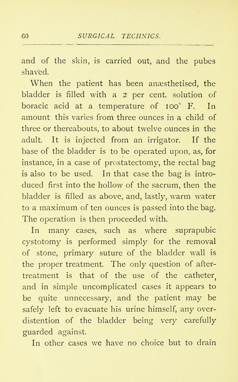 and of the skin, is carried out, and the pubes shaved. When the patient has been anaesthetised, the bladder is rilled with a 2 per cent, solution of boracic acid at a temperature of ioo° F. In amount this varies from three ounces in a child of three or thereabouts, to about twelve ounces in the adult. It is injected from an irrigator. If the base of the bladder is to be operated upon, as, for instance, in a case of prostatectomy, the rectal bag is also to be used. In that case the bag is intro- duced first into the hollow of the sacrum, then the bladder is filled as above, and, lastly, warm water to a maximum of ten ounces is passed into the bag. The operation is then proceeded with. In many cases, such as where suprapubic cystotomy is performed simply for the removal of stone, primary suture of the bladder wall is the proper treatment. The only question of after- treatment is that of the use of the catheter} and in simple uncomplicated cases it appears to be quite unnecessary, and the patient may be safely left to evacuate his urine himself, any over- distention of the bladder being very carefully guarded against. In other cases we have no choice but to drain