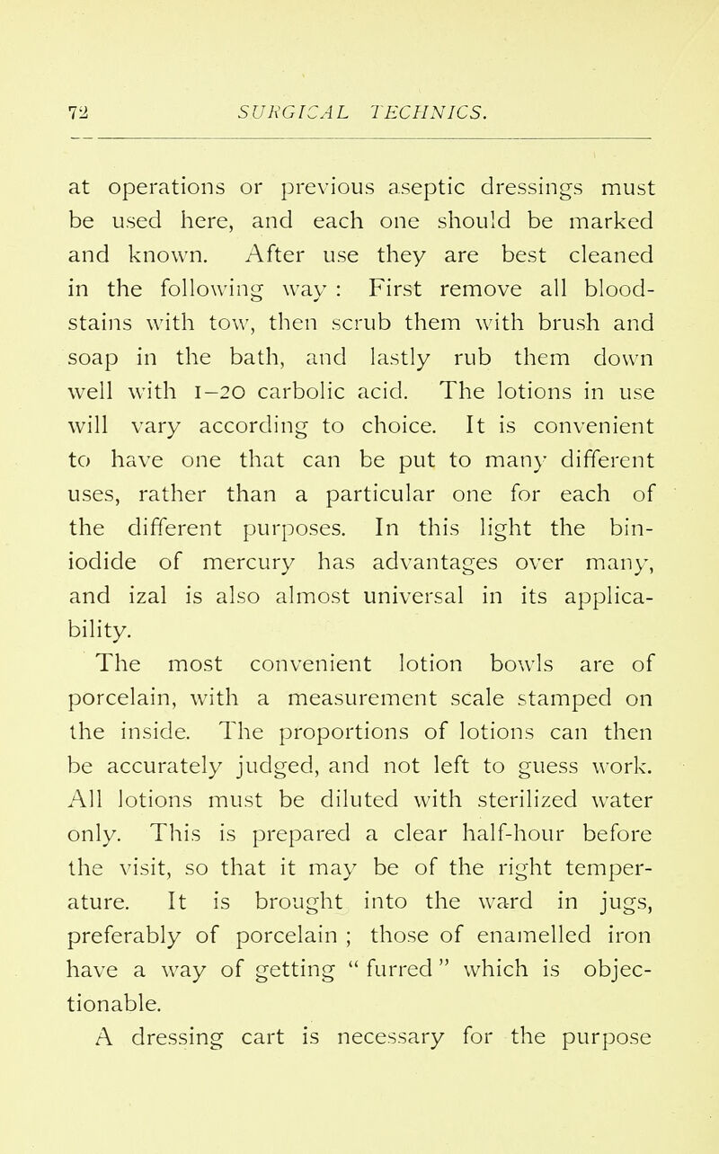 at operations or previous aseptic dressings must be used here, and each one should be marked and known. After use they are best cleaned in the following way : First remove all blood- stains with tow, then scrub them with brush and soap in the bath, and lastly rub them down well with 1-20 carbolic acid. The lotions in use will vary according to choice. It is convenient to have one that can be put to many different uses, rather than a particular one for each of the different purposes. In this light the bin- iodide of mercury has advantages over many, and izal is also almost universal in its applica- bility. The most convenient lotion bowls are of porcelain, with a measurement scale stamped on the inside. The proportions of lotions can then be accurately judged, and not left to guess work. All lotions must be diluted with sterilized water only. This is prepared a clear half-hour before the visit, so that it may be of the right temper- ature. It is brought into the ward in jugs, preferably of porcelain ; those of enamelled iron have a way of getting  furred  which is objec- tionable. A dressing cart is necessary for the purpose