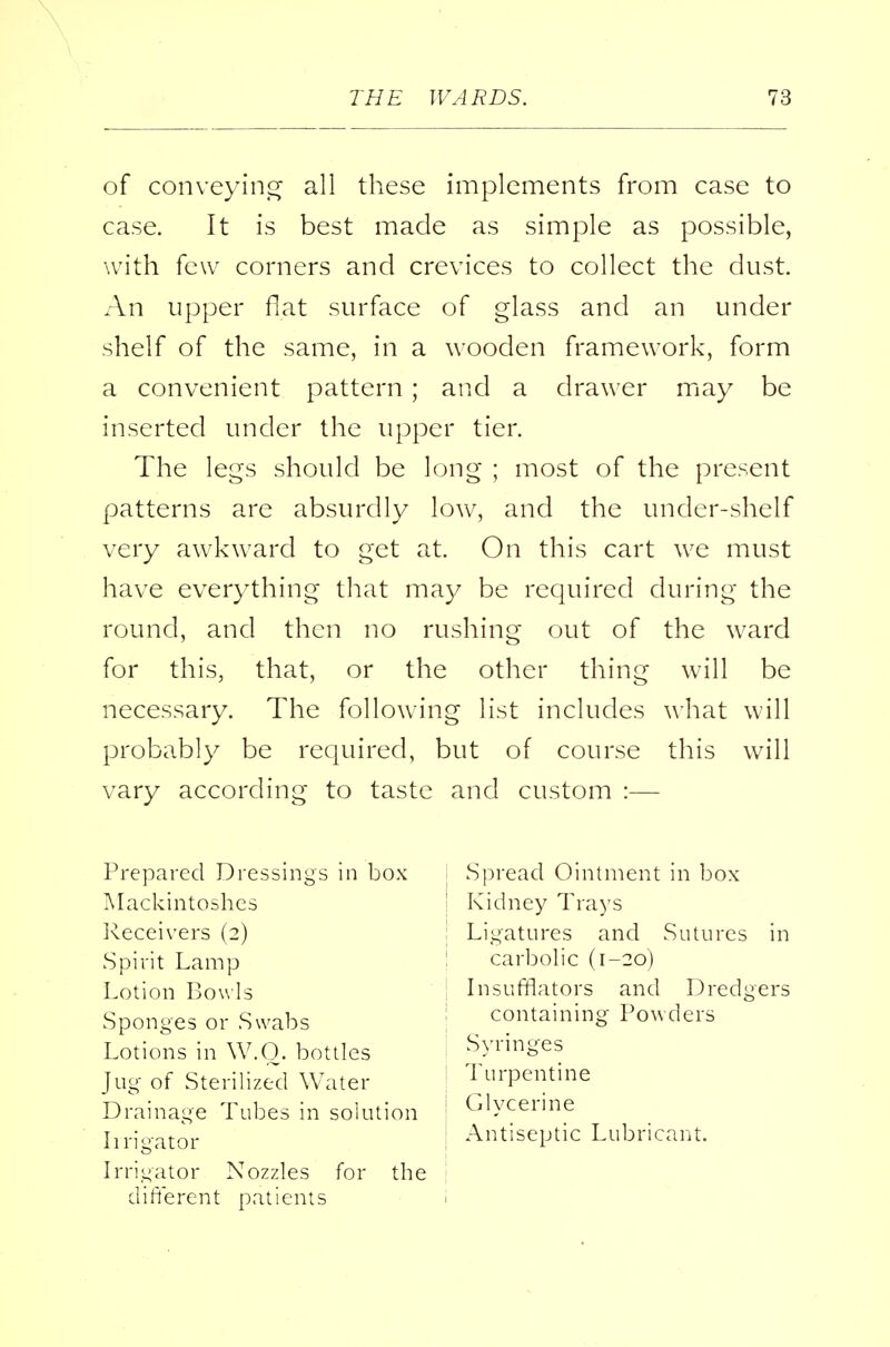 of conveying all these implements from case to case. It is best made as simple as possible, with few corners and crevices to collect the dust. An upper flat surface of glass and an under shelf of the same, in a wooden framework, form a convenient pattern ; and a drawer may be inserted under the upper tier. The legs should be long ; most of the present patterns are absurdly low, and the under-shelf very awkward to get at. On this cart we must have everything that may be required during the round, and then no rushing out of the ward for this, that, or the other thing will be necessary. The following list includes what will probably be required, but of course this will vary according to taste and custom :— Prepared Dressings in box Mackintoshes Receivers (2) Spirit Lamp Lotion Bowls Sponges or Swabs Lotions in W.O. bottles Jug of Sterilized Water Drainage Tubes in solution Irrigator Irrigator Nozzles for the different patients Spread Ointment in box I Kidney Trays : Ligatures and Sutures in : carbolic (1-20) Insufflators and Dredgers : containing Powders Syringes Turpentine j Glycerine Antiseptic Lubricant.