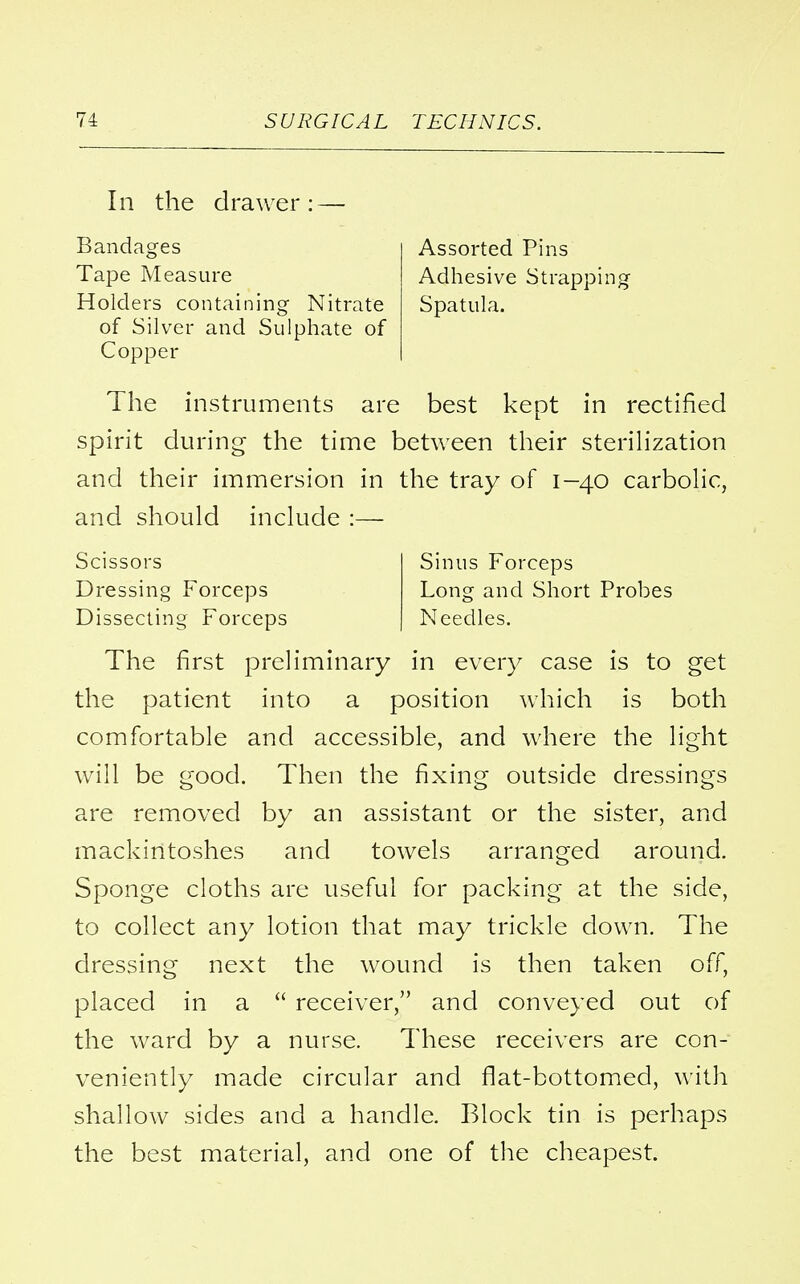 In the drawer: — Bandages Tape Measure Holders containing Nitrate of Silver and Sulphate of Copper Assorted Pins Adhesive Strapping Spatula. The instruments are best kept in rectified spirit during the time between their sterilization and their immersion in the tray of 1-40 carbolic, and should include :— Scissors Dressing Forceps Dissecting Forceps Sinus Forceps Long and Short Probes Needles. The first preliminary in every case is to get the patient into a position which is both comfortable and accessible, and where the light will be good. Then the fixing outside dressings are removed by an assistant or the sister, and mackintoshes and towels arranged around. Sponge cloths are useful for packing at the side, to collect any lotion that may trickle down. The dressing next the wound is then taken off, placed in a  receiver, and conveyed out of the ward by a nurse. These receivers are con- veniently made circular and flat-bottomed, with shallow sides and a handle. Block tin is perhaps the best material, and one of the cheapest.