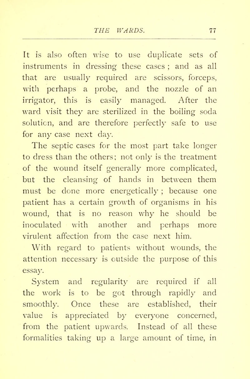 [t is also often wise to use duplicate sets of instruments in dressing these cases ; and as all that are usually required are scissors, forceps, with perhaps a probe, and the nozzle of an irrigator, this is easily managed. After the ward visit they are sterilized in the boiling soda solution, and are therefore perfectly safe to use for any case next da)-. The septic cases for the most part take longer to dress than the others; not only is the treatment of the wound itself generally more complicated, but the cleansing of hands in between them must be done more energetically ; because one patient has a certain growth of organisms in his wound, that is no reason why he should be inoculated with another and perhaps more virulent affection from the case next him. With regard to patients without wounds, the attention necessary is outside the purpose of this essay. System and regularity are required if all the work is to be got through rapidly and smoothly. Once these are established, their value is appreciated by everyone concerned, from the patient upwards. Instead of all these formalities taking up a large amount of time, in